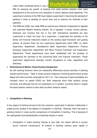 247
major Indian scheduled banks in July 1969 has imposed new responsibilities on the
RBI for directing the growth of banking and credit policies towards more rapid
development of the economy and realisation of certain desired social objectives. The
supervisory functions of the RBI have helped a great deal in improving the standard of
banking in India to develop on sound lines and to improve the methods of their
operation.
o The NRB Act, 2002, has made NRB an autonomous institution empowered to regulate
and supervise Nepal‘s banking industry. As a regulator, it issues various policies,
directives and circulars that are in line with international standards but also
customized to match the local. As a supervisor, it supervises the activities of the
banks and financial institutions based on the existing legal framework and guiding
polices. At present there are four supervisory departments within NRB, viz, Bank
Supervision Department, Development Bank Supervision Department, Finance
Company Supervision Department and Micro Finance Promotion and Supervision
Department. These departments have been established with the purpose of
supervising the activities of the concerned bank and financial institutions. These
supervision departments basically monitor compliance to rules, regulations and
directives.
Performance of Banks: Cross-Country Comparison
As with banking structure, there are noteworthy differences across countries in banking
industry performance. Table 2 shows several measures of banking performance across
Nepal and India countries using data for 2011-12. Two measures of bank profitability are
included: return on assets (ROA) etc. Both measures show wide variation across
countries, and although they do not necessarily run in tandem, countries stand in roughly
the same position relative to each other by either measure lowest.
Competition in Banking
A key aspect of banking structure that has received a good deal of attention traditionally in
single-country studies is the degree of competition in banking. Recently, there has been a
growing interest in cross-country comparisons of competition in banking. This is because of
the rapid growth and standardization of banking industry in world.
o Competition in Indian banking industry is very high, the reason behind is country
sound financial infrastructure. At present in banking industry grow rapidly in
 