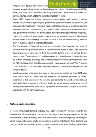 248
comparison of developed country of world. The major role in competition is result of
constant grow of private sector banking industry. Key player of banking namely HDFC
Bank, Axis Bank, and IDBI Bank Recently, RBI invites application from NBFC for
banking licence, which add to the current competition in India.
o Since 1993, Nepal has initiated numerous market policy and regulatory regime
reforms in an effort to open eligible government-controlled sectors to domestic and
foreign private investment. The result has been that the majority of private investment
has been made into manufacturing and tourism, sectors where there was either very
little government interest or the existing state-owned enterprises performed miserably.
However, even though some sectors have opened for foreign investment, a large part
remains under state monopoly of some form. Due to liberalisation in banking industry
many foreign base bank are attracted to Nepal.
o The liberalisation of financial services and competition has improved the level of
customer service up to some extent in the commercial banks in India. RBI has been
issuing guidelines from time to time to facilitate bank‘s focus on service to the
common man. The expansion of banking services and diversification of ownership has
led to both enhanced efficiency and systematic resilience in the banking sector. With
the RBI‘s initiative, the Indian Banks Association has prepared a model ―Fair Practices
Code‖ which is a public document enlisting thing that a customer can expect from the
concerned bank.
o Nepal banks also understand the focus on the customer related services. NRB also
state this in NRB Act 2003, and also supervise the services provided by banks.
Expansion of the branches in the country also demands the good service demand
nationwide. Due to entrance of foreign banks in Nepal banking industry service of
banking industry become more sound. Apart from this customers of Nepal is not much
acquainted with the banking services.
Technological comparisons
In recent time, global banking industry has been consistently working towards the
development of technological changes and its usage in the banking operations for the
improvement of their efficiency. With the application of new and improved technologies
banks expected to reduce costs, time and give customer satisfaction. Core banking has
changed the face of banking by offering value added services. Core banking applications
 
