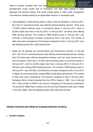 249
helps to provide complete front and backend automation of banks. Technological
developments would render flow of information and data faster leading to faster
appraisal and decision-making. This would enable banks to make credit management
more effective, besides leading to an appreciable reduction in transaction cost.
o Technologically in India banking sector is grew in last two decades. In mid-July 2011,
28 of the 31 commercial banks were offering Internet banking services. There were
1,47,833 Internet banking users of commercial banks in mid-July 2011, which is
23.48% higher than that in mid-July 2010. In mid-July 2011, 26 banks were offering
SMS banking services. The number of SMS banking users in mid-July 2011 was
2,67,426, a 23.25 percent increase compared to that of July 2010. The number of
debit card users increased by 37.43 percent compared to that in mid-July 2010. Very
few Nepalese banks offer credit card services.
o Nepal can be grouped into communicative and transactional services. In mid-July
2011, 28 of the 31 commercial banks were offering Internet banking services. Among
them 23 banks were offering transactional services, and five using Internet only or
communications. There were 1,47,833 Internet banking users of commercial banks in
mid-July 2011, which is 23.48% higher than that in mid-July 2010. In mid-July 2011,
26 banks were offering SMS banking services. The number of SMS banking users in
mid-July 2011 was 2,67,426, a 23.25 percent increase compared to that of July 2010.
In Nepal, all commercial banks, except ADBL provide debit card services. The number
of debit card users increased by 37.43 percent compared to that in mid-July 2010.
Himalayan Bank Limited introduced the first ATM in Nepal in 1995. As on mid-July
2011. Total number of ATMs in the country increased by 27.26 percent compared to
mid July 2010. NABIL Bank Limited is the first one that introduced credit card in Nepal
in the early 1990s. Very few Nepalese banks offer credit card services
PRSENT POSITION AND TREND OF BANKING INDUSTRY IN NEPAL
Growth of Banks
 