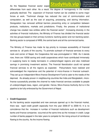 250
As the Nepalese financial sector expanded, financial institutions felt a need to
differentiate from each other. As a result, the degree of homogeneity in the market
gradually declined. The expansion of financial market can be credited to some major
forces at work. ―Technical change has reduced the cost of communication and
computation, as well as the cost of acquiring, processing, and storing information.
Deregulation has removed artificial barriers preventing entry or competition between
products, institutions, markets and jurisdictions. Finally, the process of institutional
change has created new entities within the financial sector‖. Increasing diversity in the
activities of financial institutions, the Ministry of Finance has divided the financial sector
into two groups based on their primary functions: banking sector and non-banking sector.
Banking sector is composed of NRB, the central bank and all the commercial banks.
The Ministry of Finance has made its top priority to increase accessibility of financial
services to all parts of the country. To promote outreach of financial services to every
nook and corner of Nepal, the Cooperative Act was promulgated in 1992. As it stands
now, there are 10558 saving and credit cooperatives which have contributed immensely
in supplying loans to needy borrowers in underprivileged regions and also mobilized
savings in promising investment sectors. The financial liberalization could not spread
financial services to all the regions as expected. Policymakers have realized and
acknowledged the importance and the potential of micro-finance in financial outreach.
They set up an independent Micro-finance Development Fund to cater to the needs of the
deprived. As already proven in neighbouring countries like India and Bangladesh, micro-
finance successfully provides the channel to make financial services available to people
of underprivileged class, region, and gender. Hence, Micro-finance Authority Act is in the
pipeline to be fully embraced by the Government of Nepal.
Credit Expansion
As the banking sector expanded and new avenues opened up in the financial market,
there was rapid credit growth especially from the year 2006-07 to 2009-10. It is no
coincidence that the increase in number of financial institutions such as development
banks and finance companies occurred at the same time as the increase in credit. Large
number of banks popped in the later years to compete for the rising amount of remittance
flowing to the country. As the income flowing
 