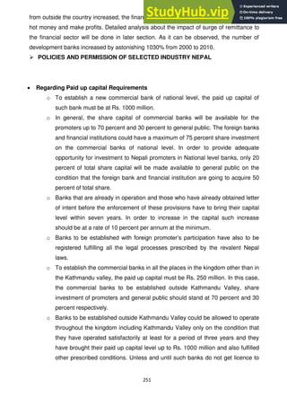 251
from outside the country increased, the financial sector opened up to new levels to exploit
hot money and make profits. Detailed analysis about the impact of surge of remittance to
the financial sector will be done in later section. As it can be observed, the number of
development banks increased by astonishing 1030% from 2000 to 2010.
 POLICIES AND PERMISSION OF SELECTED INDUSTRY NEPAL
Regarding Paid up capital Requirements
o To establish a new commercial bank of national level, the paid up capital of
such bank must be at Rs. 1000 million.
o In general, the share capital of commercial banks will be available for the
promoters up to 70 percent and 30 percent to general public. The foreign banks
and financial institutions could have a maximum of 75 percent share investment
on the commercial banks of national level. In order to provide adequate
opportunity for investment to Nepali promoters in National level banks, only 20
percent of total share capital will be made available to general public on the
condition that the foreign bank and financial institution are going to acquire 50
percent of total share.
o Banks that are already in operation and those who have already obtained letter
of intent before the enforcement of these provisions have to bring their capital
level within seven years. In order to increase in the capital such increase
should be at a rate of 10 percent per annum at the minimum.
o Banks to be established with foreign promoter‘s participation have also to be
registered fulfilling all the legal processes prescribed by the revalent Nepal
laws.
o To establish the commercial banks in all the places in the kingdom other than in
the Kathmandu valley, the paid up capital must be Rs. 250 million. In this case,
the commercial banks to be established outside Kathmandu Valley, share
investment of promoters and general public should stand at 70 percent and 30
percent respectively.
o Banks to be established outside Kathmandu Valley could be allowed to operate
throughout the kingdom including Kathmandu Valley only on the condition that
they have operated satisfactorily at least for a period of three years and they
have brought their paid up capital level up to Rs. 1000 million and also fulfilled
other prescribed conditions. Unless and until such banks do not get licence to
 