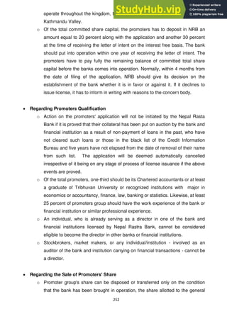 252
operate throughout the kingdom, they will not be allowed to open any office in
Kathmandu Valley.
o Of the total committed share capital, the promoters has to deposit in NRB an
amount equal to 20 percent along with the application and another 30 percent
at the time of receiving the letter of intent on the interest free basis. The bank
should put into operation within one year of receiving the letter of intent. The
promoters have to pay fully the remaining balance of committed total share
capital before the banks comes into operation. Normally, within 4 months from
the date of filing of the application, NRB should give its decision on the
establishment of the bank whether it is in favor or against it. If it declines to
issue license, it has to inform in writing with reasons to the concern body.
Regarding Promoters Qualification
o Action on the promoters' application will not be initiated by the Nepal Rasta
Bank if it is proved that their collateral has been put on auction by the bank and
financial institution as a result of non-payment of loans in the past, who have
not cleared such loans or those in the black list of the Credit Information
Bureau and five years have not elapsed from the date of removal of their name
from such list. The application will be deemed automatically cancelled
irrespective of it being on any stage of process of license issuance if the above
events are proved.
o Of the total promoters, one-third should be its Chartered accountants or at least
a graduate of Tribhuvan University or recognized institutions with major in
economics or accountancy, finance, law, banking or statistics. Likewise, at least
25 percent of promoters group should have the work experience of the bank or
financial institution or similar professional experience.
o An individual, who is already serving as a director in one of the bank and
financial institutions licensed by Nepal Rastra Bank, cannot be considered
eligible to become the director in other banks or financial institutions.
o Stockbrokers, market makers, or any individual/institution - involved as an
auditor of the bank and institution carrying on financial transactions - cannot be
a director.
Regarding the Sale of Promoters' Share
o Promoter group's share can be disposed or transferred only on the condition
that the bank has been brought in operation, the share allotted to the general
 