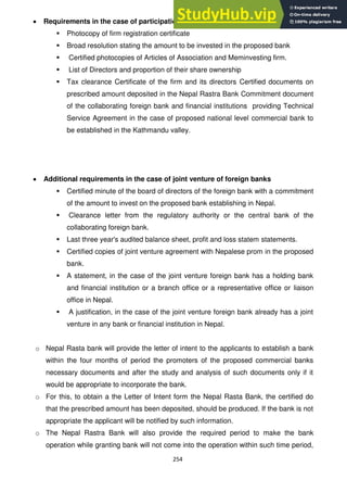 254
Requirements in the case of participation of the firm established in Nepal
 Photocopy of firm registration certificate
 Broad resolution stating the amount to be invested in the proposed bank
 Certified photocopies of Articles of Association and Meminvesting firm.
 List of Directors and proportion of their share ownership
 Tax clearance Certificate of the firm and its directors Certified documents on
prescribed amount deposited in the Nepal Rastra Bank Commitment document
of the collaborating foreign bank and financial institutions providing Technical
Service Agreement in the case of proposed national level commercial bank to
be established in the Kathmandu valley.
Additional requirements in the case of joint venture of foreign banks
 Certified minute of the board of directors of the foreign bank with a commitment
of the amount to invest on the proposed bank establishing in Nepal.
 Clearance letter from the regulatory authority or the central bank of the
collaborating foreign bank.
 Last three year's audited balance sheet, profit and loss statem statements.
 Certified copies of joint venture agreement with Nepalese prom in the proposed
bank.
 A statement, in the case of the joint venture foreign bank has a holding bank
and financial institution or a branch office or a representative office or liaison
office in Nepal.
 A justification, in the case of the joint venture foreign bank already has a joint
venture in any bank or financial institution in Nepal.
o Nepal Rasta bank will provide the letter of intent to the applicants to establish a bank
within the four months of period the promoters of the proposed commercial banks
necessary documents and after the study and analysis of such documents only if it
would be appropriate to incorporate the bank.
o For this, to obtain a the Letter of Intent form the Nepal Rasta Bank, the certified do
that the prescribed amount has been deposited, should be produced. If the bank is not
appropriate the applicant will be notified by such information.
o The Nepal Rastra Bank will also provide the required period to make the bank
operation while granting bank will not come into the operation within such time period,
 