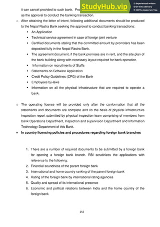 255
it can cancel provided to such bank. Providing of letter of intent shall not be regarded
as the approval to conduct the banking transaction.
o After obtaining the letter of intent, following additional documents should be produced
to the Nepal Rastra Bank seeking the approval to conduct banking transactions:
 An Application
 Technical service agreement in case of foreign joint venture
 Certified documents stating that the committed amount by promoters has been
deposited fully in the Nepal Rastra Bank.
 The agreement document, if the bank premises are in rent, and the site plan of
the bank building along with necessary layout required for bank operation.
 Information on recruitments of Staffs
 Statements on Software Application
 Credit Policy Guidelines (CPG) of the Bank
 Employees by-laws
 Information on all the physical infrastructure that are required to operate a
bank.
o The operating license will be provided only after the conformation that all the
statements and documents are complete and on the basis of physical infrastructure
inspection report submitted by physical inspection team comprising of members from
Bank Operations Department, Inspection and supervision Department and Information
Technology Department of this Bank.
In country licensing policies and procedures regarding foreign bank branches
1. There are a number of required documents to be submitted by a foreign bank
for opening a foreign bank branch. RBI scrutinizes the applications with
reference to the following:
2. Financial soundness of the parent foreign bank
3. International and home country ranking of the parent foreign bank
4. Rating of the foreign bank by international rating agencies
5. Quality and spread of its international presence
6. Economic and political relations between India and the home country of the
foreign bank
 