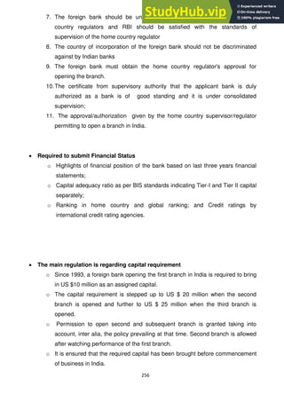 256
7. The foreign bank should be under consolidated supervision of the home
country regulators and RBI should be satisfied with the standards of
supervision of the home country regulator
8. The country of incorporation of the foreign bank should not be discriminated
against by Indian banks
9. The foreign bank must obtain the home country regulator's approval for
opening the branch.
10.The certificate from supervisory authority that the applicant bank is duly
authorized as a bank is of good standing and it is under consolidated
supervision;
11. The approval/authorization given by the home country supervisor/regulator
permitting to open a branch in India.
Required to submit Financial Status
o Highlights of financial position of the bank based on last three years financial
statements;
o Capital adequacy ratio as per BIS standards indicating Tier-I and Tier II capital
separately;
o Ranking in home country and global ranking; and Credit ratings by
international credit rating agencies.
The main regulation is regarding capital requirement
o Since 1993, a foreign bank opening the first branch in India is required to bring
in US $10 million as an assigned capital.
o The capital requirement is stepped up to US $ 20 million when the second
branch is opened and further to US $ 25 million when the third branch is
opened.
o Permission to open second and subsequent branch is granted taking into
account, inter alia, the policy prevailing at that time. Second branch is allowed
after watching performance of the first branch.
o It is ensured that the required capital has been brought before commencement
of business in India.
 