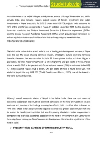 257
o The unimpaired capital has to be maintained on an ongoing basis.
India continues to be Nepal‘s largest trade partner, source of foreign investment and tourist
arrivals India also remains Nepal‘s largest source of foreign investment and Indian
investments in Nepal amount to Rs.2175.5 crores with 525 FDI projects. India accounts for
46% of the total foreign investments in Nepal. In October-November 2011 the two countries
have also concluded the Bilateral Investment Protection & Promotion Agreement (BIPPA)
and the Double Taxation Avoidance Agreement (DTAA) which provide legal framework for
enhancing Indian investment into Nepal and further integrating the two economies.
India had played a leading role
Sixth industrial nation in the world, India is one of the biggest development partners of Nepal
over the last fifty years sharing common religion, philosophy, culture and long territorial
boundary between the two countries. India is 22 times greater in size, 42 times bigger in
population, 89 times higher in GDP and 1.9 times higher the GNI per capita of Nepal. India‘s
share in world GDP is 4.4 percent and Gross National Income (GNI) is estimated to be US$
474 billion against Nepal‘s US$ 6 billion. GNI per capita of India is found to be US$ 460,
while for Nepal it is only US$ 250 (World Development Report, 2003), one of the lowest in
the world during the period.
Although overall economic status of Nepal is far below India, there are vast areas of
economic cooperation that must be identified particularly in the field of investment in joint
ventures and transfer of technology ensuring benefits to both countries what is known as
―Win-Win‖ effect. India's cooperation to Nepal is essential in a greater scale in future not only
to sustain its development activities but also for poverty alleviation. India's cooperation in
comparison to overseas assistance especially in the field of investment in joint ventures will
have significant bearing on Nepal's economic development. Here lies the significance of this
kind of study.
 PRESENT TRADE BARRIERS OF BANKING INDUSTRY NEPAL
 