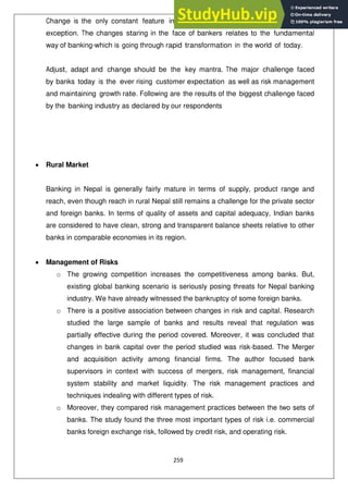 259
Change is the only constant feature in this dynamic world and banking is not an
exception. The changes staring in the face of bankers relates to the fundamental
way of banking-which is going through rapid transformation in the world of today.
Adjust, adapt and change should be the key mantra. The major challenge faced
by banks today is the ever rising customer expectation as well as risk management
and maintaining growth rate. Following are the results of the biggest challenge faced
by the banking industry as declared by our respondents
Rural Market
Banking in Nepal is generally fairly mature in terms of supply, product range and
reach, even though reach in rural Nepal still remains a challenge for the private sector
and foreign banks. In terms of quality of assets and capital adequacy, Indian banks
are considered to have clean, strong and transparent balance sheets relative to other
banks in comparable economies in its region.
Management of Risks
o The growing competition increases the competitiveness among banks. But,
existing global banking scenario is seriously posing threats for Nepal banking
industry. We have already witnessed the bankruptcy of some foreign banks.
o There is a positive association between changes in risk and capital. Research
studied the large sample of banks and results reveal that regulation was
partially effective during the period covered. Moreover, it was concluded that
changes in bank capital over the period studied was risk-based. The Merger
and acquisition activity among financial firms. The author focused bank
supervisors in context with success of mergers, risk management, financial
system stability and market liquidity. The risk management practices and
techniques indealing with different types of risk.
o Moreover, they compared risk management practices between the two sets of
banks. The study found the three most important types of risk i.e. commercial
banks foreign exchange risk, followed by credit risk, and operating risk.
 