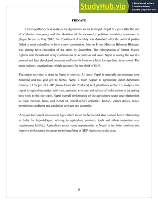 PRECAPE
That report to try best analysis for Agriculture sector to Nepal. Nepal Six years after the end
of a Maoist insurgency and the abolition of the monarchy, political instability continues to
plague Nepal. In May 2012, the Constituent Assembly was dissolved after the political parties
failed to meet a deadline to form a new constitution. Interim Prime Minister Baburam Bhattarai
was aiming for a resolution of the crisis by November. The reintegration of former Maoist
fighters into the national army continues to be a controversial issue. Nepal is among the world‘s
poorest and least developed countries and benefits from very little foreign direct investment. The
main industry is agriculture, which accounts for one-third of GDP.
The major activities to done in Nepal is tourism. All most Nepal is naturally environment very
beautiful and real god gift to Nepal. Nepal is main Aspect to agriculture sector dependent
country. 18 % part of GDP (Gross Domestic Products) is Agricultures sector. To analysis this
report to agriculture major activities, products, structure and related all information to try giving
best work to this our topic. Nepal overall performance of the agriculture sector and relationship
to trade between India and Nepal of import-export activities. Import- export duties, taxes,
permissions and term and condition between two countries.
Analysis for current situation in Agriculture sector for Nepal and also find out better relationship
to India for Import-Export relating to agriculture products, tools and others important area
requirement fulfilled. Agriculture sector some opportunities in Nepal to try better position and
improve performance increases more benefiting to GDP higher particular area.
26
 