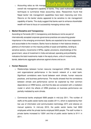 260
o Accounting ratios as risk management variables and attempted to gauge the
overall risk management capability of banks. They used multivariate statistical
techniques to summarize these accounting ratios. Researchers found that
Nepal banks' risk management capabilities have been improving over time.
Returns on the banks' stocks appeared to be sensitive to risk management
capability of banks. The study suggest that banks want to enhance shareholder
wealth will have to focus on successfully managing various risks.
Market Discipline and Transparency
According to Fernando (2011) transparency and disclosure norms as part of
internationally accepted corporate governance practices are assuming greater
importance in the emerging environment. Banks are expected to be more responsive
and accountable to the investors. Banks have to disclose in their balance sheets a
plethora of information on the maturity profiles of asset and liabilities, lending to
sensitive sectors, movements in NPAs, capital, provisions, shareholdings of the
government, value of investment in India and abroad, operating and profitability
indicators the total investments made in the equity share, units of mutual funds,
bonds, debentures aggregate advances against shares and so on.
Human Resource
o Relationships between human resource management (HRM), work climate,
and organizational performance in the branch network of a retail bank.
Significant correlations were found between work climate, human resource
practices, and business performance. The results showed that the correlations
between climate and performance cannot be explained by their common
dependence on HRM factors, and that the data are consistent with a mediation
model in which the effects of HRM practices on business performance are
partially mediated by work climate.
o Commercial banks employed 9369 people in mid-July 2011. The number of
staffs at the public sector banks was sizable (9111), which is explained by their
low use of information and communication technology (ICT) and reliance on
manual systems. In mid-July 2010, the public sector banks had 9263
employees while the private banks employed 9005 people. The staff number in
private banks increased to 13291 and that of public sector banks to 9111 in
2011.
 
