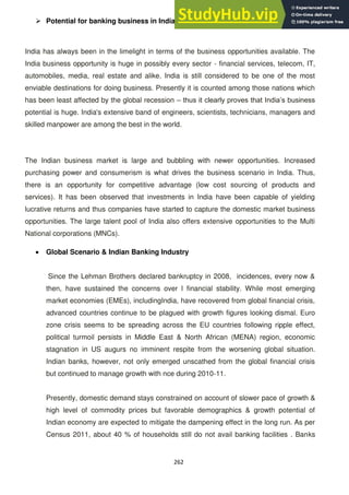 262
 Potential for banking business in India
India has always been in the limelight in terms of the business opportunities available. The
India business opportunity is huge in possibly every sector - financial services, telecom, IT,
automobiles, media, real estate and alike. India is still considered to be one of the most
enviable destinations for doing business. Presently it is counted among those nations which
has been least affected by the global recession – thus it clearly proves that India‘s business
potential is huge. India's extensive band of engineers, scientists, technicians, managers and
skilled manpower are among the best in the world.
The Indian business market is large and bubbling with newer opportunities. Increased
purchasing power and consumerism is what drives the business scenario in India. Thus,
there is an opportunity for competitive advantage (low cost sourcing of products and
services). It has been observed that investments in India have been capable of yielding
lucrative returns and thus companies have started to capture the domestic market business
opportunities. The large talent pool of India also offers extensive opportunities to the Multi
National corporations (MNCs).
Global Scenario & Indian Banking Industry
Since the Lehman Brothers declared bankruptcy in 2008, incidences, every now &
then, have sustained the concerns over l financial stability. While most emerging
market economies (EMEs), includingIndia, have recovered from global financial crisis,
advanced countries continue to be plagued with growth figures looking dismal. Euro
zone crisis seems to be spreading across the EU countries following ripple effect,
political turmoil persists in Middle East & North African (MENA) region, economic
stagnation in US augurs no imminent respite from the worsening global situation.
Indian banks, however, not only emerged unscathed from the global financial crisis
but continued to manage growth with nce during 2010-11.
Presently, domestic demand stays constrained on account of slower pace of growth &
high level of commodity prices but favorable demographics & growth potential of
Indian economy are expected to mitigate the dampening effect in the long run. As per
Census 2011, about 40 % of households still do not avail banking facilities . Banks
 