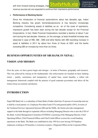 263
with their forward looking strategies, improved customer relationship, diversification of
revenue sources etc are expected to continue their impressive performance.
Performance of Banking Sector
Since the introduction of financial sectorreforms about two decades ago, Indian
Banking Industry has grown tremendouslyvolume & has become increasingly
competitive. Considering assets & liabilities as an tor of the scale of operations,
impressive growth has been seen during the last decade except for the Financial
Corporations. In fact, State Financial Corporations recorded a decline of about 7 per
cent during the last decade. However, on the average, at least threefold increase was
observed in case of RBI, SBI , IDBI and other Banks with SBI recording increase in
asset & liabilities in 2011 by about four times of those at 2001 and the banks
excluding SBI an increase by more than six times.
BUSINESS OPPORTUNITIES OF SBI BANK IN NEPAL:
VISION AND MISSION
Over the years, we have grown larger and stronger - in terms of business, geography and resources.
This was achieved by relying on the fundamentals. Our achievements are founded on basic banking
norms - quality, consistency and transparency of capital base, sound liquidity, a robust risk
management framework coupled with the practice of good corporate governance and above all the
tireless focus on customer satisfaction.
INTRODUCTION
Nepal SBI Bank Ltd. is a subsidiary of State Bank of India which has 55 percent of ownership and rest
is held by a local partner viz. Employee Provident Fund (15%) and general public (30%). In terms of
the Technical Services Agreement between SBI and the NSBL, the former provides management
support to the bank through its expatriate officers including Managing Director who is also the CEO of
the Bank. Central Management Committee (CENMAC) consisting of the Managing Director, Chief
Operating Officer, Chief Financial Officer and Chief Credit Officer oversee the overall banking
operations in the Bank. The Bank was established in July 1993 & is now having 538 Nepalese
employees working in 50 branches, 6 extension counters, 2 Regional Offices & the Corporate Office.
 
