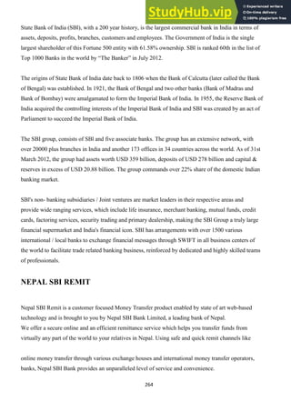 264
State Bank of India (SBl), with a 200 year history, is the largest commercial bank in India in terms of
assets, deposits, profits, branches, customers and employees. The Government of India is the single
largest shareholder of this Fortune 500 entity with 61.58% ownership. SBl is ranked 60th in the list of
Top 1000 Banks in the world by ―The Banker‖ in July 2012.
The origins of State Bank of India date back to 1806 when the Bank of Calcutta (later called the Bank
of Bengal) was established. In 1921, the Bank of Bengal and two other banks (Bank of Madras and
Bank of Bombay) were amalgamated to form the Imperial Bank of India. In 1955, the Reserve Bank of
India acquired the controlling interests of the Imperial Bank of India and SBI was created by an act of
Parliament to succeed the Imperial Bank of India.
The SBI group, consists of SBl and five associate banks. The group has an extensive network, with
over 20000 plus branches in India and another 173 offices in 34 countries across the world. As of 31st
March 2012, the group had assets worth USD 359 billion, deposits of USD 278 billion and capital &
reserves in excess of USD 20.88 billion. The group commands over 22% share of the domestic Indian
banking market.
SBl's non- banking subsidiaries / Joint ventures are market leaders in their respective areas and
provide wide ranging services, which include life insurance, merchant banking, mutual funds, credit
cards, factoring services, security trading and primary dealership, making the SBl Group a truly large
financial supermarket and India's financial icon. SBI has arrangements with over 1500 various
international / local banks to exchange financial messages through SWIFT in all business centers of
the world to facilitate trade related banking business, reinforced by dedicated and highly skilled teams
of professionals.
NEPAL SBI REMIT
Nepal SBI Remit is a customer focused Money Transfer product enabled by state of art web-based
technology and is brought to you by Nepal SBI Bank Limited, a leading bank of Nepal.
We offer a secure online and an efficient remittance service which helps you transfer funds from
virtually any part of the world to your relatives in Nepal. Using safe and quick remit channels like
online money transfer through various exchange houses and international money transfer operators,
banks, Nepal SBI Bank provides an unparalleled level of service and convenience.
 