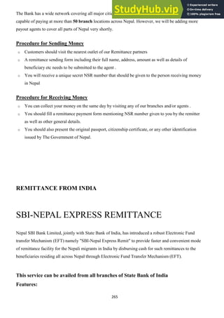265
The Bank has a wide network covering all major cities, towns and villages of the country and is
capable of paying at more than 50 branch locations across Nepal. However, we will be adding more
payout agents to cover all parts of Nepal very shortly.
Procedure for Sending Money
o Customers should visit the nearest outlet of our Remittance partners
o A remittance sending form including their full name, address, amount as well as details of
beneficiary etc needs to be submitted to the agent .
o You will receive a unique secret NSR number that should be given to the person receiving money
in Nepal
Procedure for Receiving Money
o You can collect your money on the same day by visiting any of our branches and/or agents .
o You should fill a remittance payment form mentioning NSR number given to you by the remitter
as well as other general details.
o You should also present the original passport, citizenship certificate, or any other identification
issued by The Government of Nepal.
REMITTANCE FROM INDIA
SBI-NEPAL EXPRESS REMITTANCE
Nepal SBI Bank Limited, jointly with State Bank of India, has introduced a robust Electronic Fund
transfer Mechanism (EFT) namely "SBI-Nepal Express Remit" to provide faster and convenient mode
of remittance facility for the Nepali migrants in India by disbursing cash for such remittances to the
beneficiaries residing all across Nepal through Electronic Fund Transfer Mechanism (EFT).
This service can be availed from all branches of State Bank of India
Features:
 