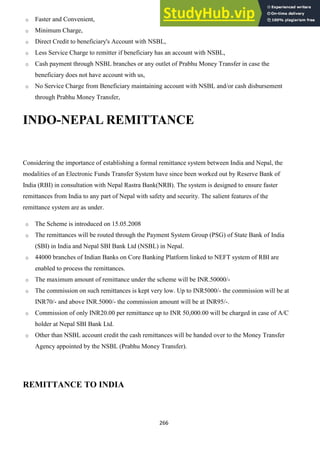 266
o Faster and Convenient,
o Minimum Charge,
o Direct Credit to beneficiary's Account with NSBL,
o Less Service Charge to remitter if beneficiary has an account with NSBL,
o Cash payment through NSBL branches or any outlet of Prabhu Money Transfer in case the
beneficiary does not have account with us,
o No Service Charge from Beneficiary maintaining account with NSBL and/or cash disbursement
through Prabhu Money Transfer,
INDO-NEPAL REMITTANCE
Considering the importance of establishing a formal remittance system between India and Nepal, the
modalities of an Electronic Funds Transfer System have since been worked out by Reserve Bank of
India (RBI) in consultation with Nepal Rastra Bank(NRB). The system is designed to ensure faster
remittances from India to any part of Nepal with safety and security. The salient features of the
remittance system are as under.
o The Scheme is introduced on 15.05.2008
o The remittances will be routed through the Payment System Group (PSG) of State Bank of India
(SBI) in India and Nepal SBI Bank Ltd (NSBL) in Nepal.
o 44000 branches of Indian Banks on Core Banking Platform linked to NEFT system of RBI are
enabled to process the remittances.
o The maximum amount of remittance under the scheme will be INR.50000/-
o The commission on such remittances is kept very low. Up to INR5000/- the commission will be at
INR70/- and above INR.5000/- the commission amount will be at INR95/-.
o Commission of only INR20.00 per remittance up to INR 50,000.00 will be charged in case of A/C
holder at Nepal SBI Bank Ltd.
o Other than NSBL account credit the cash remittances will be handed over to the Money Transfer
Agency appointed by the NSBL (Prabhu Money Transfer).
REMITTANCE TO INDIA
 