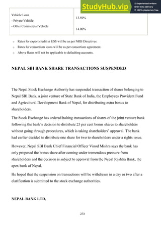 273
Vehicle Loan
- Private Vehicle
- Other Commercial Vehicle
13.50%
14.00%
o Rates for export credit in US$ will be as per NRB Directives.
o Rates for consortium loans will be as per consortium agreement.
o Above Rates will not be applicable to defaulting accounts.
NEPAL SBI BANK SHARE TRANSACTIONS SUSPENDED
The Nepal Stock Exchange Authority has suspended transaction of shares belonging to
Nepal SBI Bank, a joint venture of State Bank of India, the Employees Provident Fund
and Agricultural Development Bank of Nepal, for distributing extra bonus to
shareholders.
The Stock Exchange has ordered halting transactions of shares of the joint venture bank
following the bank‘s decision to distribute 25 per cent bonus shares to shareholders
without going through procedures, which is taking shareholders‘ approval. The bank
had earlier decided to distribute one share for two to shareholders under a rights issue.
However, Nepal SBI Bank Chief Financial Officer Vinod Mishra says the bank has
only proposed the bonus share after coming under tremendous pressure from
shareholders and the decision is subject to approval from the Nepal Rashtra Bank, the
apex bank of Nepal.
He hoped that the suspension on transactions will be withdrawn in a day or two after a
clarification is submitted to the stock exchange authorities.
NEPAL BANK LTD.
 
