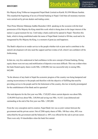 274
HISTORY
His Majesty King Tribhuvan inaugurated Nepal Bank Limited on Kartik 30,1994 Bikram Sambat.
This maarked the beginning of an era of formal banking in Nepal. Until then all monetary tractions
were carried out by private dealers and trading center.
Then Prime Minister Maharaja Juddha Shumsher J.B.R. speaking on the occasion with the kind
permission of His Majesty the King stated this work which is being done in the larger interest of the
nation is a great moment for me. Until today a bank could not be opened in Nepal. Therefore this
bank, which is being established under the name of Nepal Bank Limited to fill that, need and to be
inaugurated by His Majesty the King, is a moment of great joy and happiness.
The Bank's objectives to render service to the people whether rich or poor and to contribute to the
nation's development will also need the support and best wishes of all, which I am confident will be
forthcoming.
In that era, very few understood or had confidence in this new concept of formal banking. Rising
equity shares were not easy and mobilization of deposits even more difficult. This was evident when
the bank floated equity shares worth NRs. 2,500,000, but was successful only in raising NRs.
842,000.
"In the absence of any bank in Nepal the economic progress of the country was being hampered and
causing inconvenience to the people and therefore with the objective of fulfilling that need by
providing service to the people and for the betterment of the country, this law in hereby promulgated
for the establishment of the Bank and its operation"
The total deposits for the first year was NRs. 17,02,025 where current deposits was about NRs.
12,98,898 fixed was about NRs. 3,88,964 and saving was NRs. 14,163. Loan disbursed and
outstanding at the end of the first year was NRs. 1,985,000.
From the very conception and its creation, Nepal Bank Ltd, was as joint venture between the
government and the private sector. Out of 2500 equity shares of NRs. 100 face value, 40% was
subscribed by the government and the balanced i.e. 60% was offered for the sale to private sector.
There were only 10 shareholders when the bank first started.
 