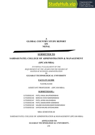 279
A
GLOBAL COUNTRY STUDY REPORT
ON
NEPAL
SUBMITTED TO
SARDAR PATEL COLLEGE OF ADMINISTRATION & MANAGEMENT
(SPCAM-MBA)
IN PARTIAL FULLLILLMENT OF THE
REQUIREMENT OF THE AWARD FOR THE DEGREE OF
MASTER OF BUSINESS ADMINISTRATION
IN
GUJARAT TECHNOLOGICAL UNIVERSITY
FACULTY GUIDE
NAITIK RAMI
ASSISTANT PROFESSOR – (SPCAM-MBA)
SUBMITTED BY:-
117550592145 PATEL KINJAL BHUPENDRABHAI
117550592146 BORICHA VIVEK NARENDRABHAI
117550592147 PATEL JAYRAJ KAUSHIKBHAI
117550592148 PATEL DAXAKUMARI SOMABHAI
117550592149 VALAND KAUSHIKKUMAR DHANESHBHAI
117550592150 VAYEDA MILIND JAYESHKUMAR
MBA SEMESTER-III
SARDAR PATEL COLLEGE OF ADMINISTRATION & MANAGEMENT (SPCAM-MBA)
AFFILIATED TO
GUJARAT TECHNOLOGICAL UNIVERSITY.
 