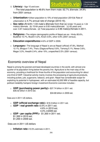 281
o Literacy:- Age 15 and over.
- The total population is 48.6% from them male: 62.7% &female: 34.9%
from 2001 census
o Urbanization:-Urban population is 19% of total population (2010)& Rate of
urbanization is 4.7% annual rate of change (2010-15).
o Sex ratio:-At birth: 1.04 male‘s &female from that (a) Under 15 years is 1.04
male(s) &female. (b) 15-64 years is 0.93 male(s)&female. (c) 65 years and
over: 0.87 male(s)/female. (d) Total population is 0.96 male(s)/female in 2011.
o Religions:- The religion demographic profile of Nepal are as:- Hindu 80.6%,
Buddhist 10.7%, Muslim 4.2%, Kirant 3.6%, other 0.9% (2001 census).
o Education expenditures:-4.6% of GDP in 2009.
o Languages:- The language of Nepal is are as Nepali (official) 47.8%, Maithali
12.1%, Bhojpuri 7.4%, Tharu (Dagaura/Rana) 5.8%, Tamang 5.1%, Newar 3.6%,
Magar 3.3%, Awadhi 2.4%, other 10%, unspecified 2.5% (2001 census).
Economic overview of Nepal
Nepal is among the poorest and least developed countries in the world, with almost one-
quarter of its population living below the poverty line. Agriculture is the main stay of the
economy, providing a livelihood for three-fourths of the population and accounting for about
one-third of GDP. Industrial activity mainly involves the processing of agricultural products,
including pulses, jute, sugarcane, tobacco, and grain. Nepal has considerable scope for
exploiting its potential in hydropower, with an estimated 42,000 MW of feasible capacity, but
political instability hampers foreign investment.Economic overview includes:-
o GDP (purchasing power parity):- $37.74 billion in 2011 est.
$36.52 billion in 2010 est.
$34.88 billion in 2009 est.
Data are in 2011 US dollars.
o GDP (official exchange rate):- $18.3 billion in 2011 est.
o GDP - real growth rate:-3.5% in 2011 est.
4.6% in 2010 est.
4.4% in2009 est.
o GDP - per capita (PPP):- $1,300 in 2011 est.
$1,300 in 2010 est.
$1,200 in 2009 est.
Data are in 2011 US dollars
o Inflation rate:-10.5% estimate in 2011.
 