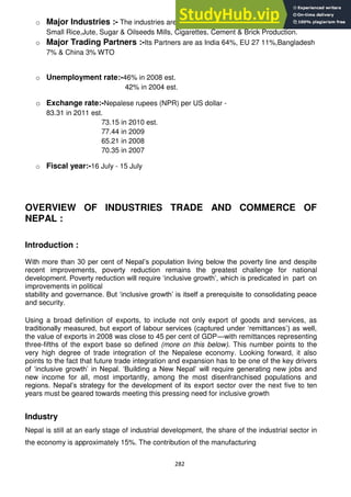282
o Major Industries :- The industries are as Tourism, Carpets, Textiles & Handicrafts,
Small Rice,Jute, Sugar & Oilseeds Mills, Cigarettes, Cement & Brick Production.
o Major Trading Partners :-Its Partners are as India 64%, EU 27 11%,Bangladesh
7% & China 3% WTO
o Unemployment rate:-46% in 2008 est.
42% in 2004 est.
o Exchange rate:-Nepalese rupees (NPR) per US dollar -
83.31 in 2011 est.
73.15 in 2010 est.
77.44 in 2009
65.21 in 2008
70.35 in 2007
o Fiscal year:-16 July - 15 July
OVERVIEW OF INDUSTRIES TRADE AND COMMERCE OF
NEPAL :
Introduction :
With more than 30 per cent of Nepal‘s population living below the poverty line and despite
recent improvements, poverty reduction remains the greatest challenge for national
development. Poverty reduction will require ‗inclusive growth‘, which is predicated in part on
improvements in political
stability and governance. But ‗inclusive growth‘ is itself a prerequisite to consolidating peace
and security.
Using a broad definition of exports, to include not only export of goods and services, as
traditionally measured, but export of labour services (captured under ‗remittances‘) as well,
the value of exports in 2008 was close to 45 per cent of GDP—with remittances representing
three-fifths of the export base so defined (more on this below). This number points to the
very high degree of trade integration of the Nepalese economy. Looking forward, it also
points to the fact that future trade integration and expansion has to be one of the key drivers
of ‗inclusive growth‘ in Nepal. ‗Building a New Nepal‘ will require generating new jobs and
new income for all, most importantly, among the most disenfranchised populations and
regions. Nepal‘s strategy for the development of its export sector over the next five to ten
years must be geared towards meeting this pressing need for inclusive growth
Industry
Nepal is still at an early stage of industrial development, the share of the industrial sector in
the economy is approximately 15%. The contribution of the manufacturing
 