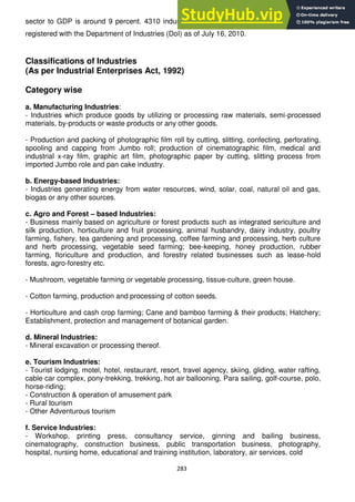 283
sector to GDP is around 9 percent. 4310 industries (large, medium and small scale) were
registered with the Department of Industries (DoI) as of July 16, 2010.
Classifications of Industries
(As per Industrial Enterprises Act, 1992)
Category wise
a. Manufacturing Industries:
- Industries which produce goods by utilizing or processing raw materials, semi-processed
materials, by-products or waste products or any other goods.
- Production and packing of photographic film roll by cutting, slitting, confecting, perforating,
spooling and capping from Jumbo roll; production of cinematographic film, medical and
industrial x-ray film, graphic art film, photographic paper by cutting, slitting process from
imported Jumbo role and pan cake industry.
b. Energy-based Industries:
- Industries generating energy from water resources, wind, solar, coal, natural oil and gas,
biogas or any other sources.
c. Agro and Forest – based Industries:
- Business mainly based on agriculture or forest products such as integrated sericulture and
silk production, horticulture and fruit processing, animal husbandry, dairy industry, poultry
farming, fishery, tea gardening and processing, coffee farming and processing, herb culture
and herb processing, vegetable seed farming; bee-keeping, honey production, rubber
farming, floriculture and production, and forestry related businesses such as lease-hold
forests, agro-forestry etc.
- Mushroom, vegetable farming or vegetable processing, tissue-culture, green house.
- Cotton farming, production and processing of cotton seeds.
- Horticulture and cash crop farming; Cane and bamboo farming & their products; Hatchery;
Establishment, protection and management of botanical garden.
d. Mineral Industries:
- Mineral excavation or processing thereof.
e. Tourism Industries:
- Tourist lodging, motel, hotel, restaurant, resort, travel agency, skiing, gliding, water rafting,
cable car complex, pony-trekking, trekking, hot air ballooning, Para sailing, golf-course, polo,
horse-riding;
- Construction & operation of amusement park
- Rural tourism
- Other Adventurous tourism
f. Service Industries:
- Workshop, printing press, consultancy service, ginning and bailing business,
cinematography, construction business, public transportation business, photography,
hospital, nursing home, educational and training institution, laboratory, air services, cold
 