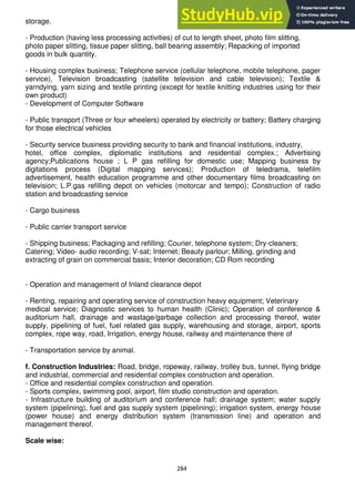284
storage.
- Production (having less processing activities) of cut to length sheet, photo film slitting,
photo paper slitting, tissue paper slitting, ball bearing assembly; Repacking of imported
goods in bulk quantity.
- Housing complex business; Telephone service (cellular telephone, mobile telephone, pager
service), Television broadcasting (satellite television and cable television); Textile &
yarndying, yarn sizing and textile printing (except for textile knitting industries using for their
own product)
- Development of Computer Software
- Public transport (Three or four wheelers) operated by electricity or battery; Battery charging
for those electrical vehicles
- Security service business providing security to bank and financial institutions, industry,
hotel, office complex, diplomatic institutions and residential complex.; Advertising
agency;Publications house ; L P gas refilling for domestic use; Mapping business by
digitations process (Digital mapping services); Production of teledrama, telefilm
advertisement, health education programme and other documentary films broadcasting on
television; L.P.gas refilling depot on vehicles (motorcar and tempo); Construction of radio
station and broadcasting service
- Cargo business
- Public carrier transport service
- Shipping business; Packaging and refilling; Courier, telephone system; Dry-cleaners;
Catering; Video- audio recording; V-sat; Internet; Beauty parlour; Milling, grinding and
extracting of grain on commercial basis; Interior decoration; CD Rom recording
- Operation and management of Inland clearance depot
- Renting, repairing and operating service of construction heavy equipment; Veterinary
medical service; Diagnostic services to human health (Clinic); Operation of conference &
auditorium hall, drainage and wastage/garbage collection and processing thereof, water
supply, pipelining of fuel, fuel related gas supply, warehousing and storage, airport, sports
complex, rope way, road, Irrigation, energy house, railway and maintenance there of
- Transportation service by animal.
f. Construction Industries: Road, bridge, ropeway, railway, trolley bus, tunnel, flying bridge
and industrial, commercial and residential complex construction and operation.
- Office and residential complex construction and operation.
- Sports complex, swimming pool, airport, film studio construction and operation.
- Infrastructure building of auditorium and conference hall; drainage system; water supply
system (pipelining), fuel and gas supply system (pipelining); irrigation system, energy house
(power house) and energy distribution system (transmission line) and operation and
management thereof.
Scale wise:
 