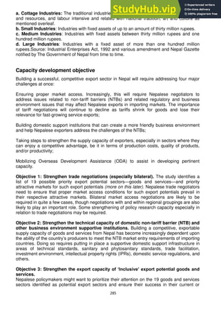 285
a. Cottage Industries: The traditional industries utilizing specific skill or local raw materials
and resources, and labour intensive and related with national tradition, art and culture as
mentioned overleaf.
b. Small Industries: Industries with fixed assets of up to an amount of thirty million rupees.
c. Medium Industries: Industries with fixed assets between thirty million rupees and one
hundred million rupees.
d. Large Industries: Industries with a fixed asset of more than one hundred million
rupees.Source: Industrial Enterprises Act, 1992 and various amendment and Nepal Gazette
notified by The Government of Nepal from time to time.
Capacity development objective
Building a successful, competitive export sector in Nepal will require addressing four major
challenges at once:
Ensuring proper market access. Increasingly, this will require Nepalese negotiators to
address issues related to non-tariff barriers (NTBs) and related regulatory and business
environment issues that may affect Nepalese exports in importing markets. The importance
of tariff negotiations will continue to decline as tariffs shrink for goods and lose their
relevance for fast-growing service exports;
Building domestic support institutions that can create a more friendly business environment
and help Nepalese exporters address the challenges of the NTBs;
Taking steps to strengthen the supply capacity of exporters, especially in sectors where they
can enjoy a competitive advantage, be it in terms of production costs, quality of products,
and/or productivity;
Mobilizing Overseas Development Assistance (ODA) to assist in developing pertinent
capacity.
Objective 1: Strengthen trade negotiations (especially bilateral). The study identifies a
list of 19 possible priority export potential sectors—goods and services—and priority
attractive markets for such export potentials (more on this later). Nepalese trade negotiators
need to ensure that proper market access conditions for such export potentials prevail in
their respective attractive markets. Bilateral market access negotiations are likely to be
required in quite a few cases, though negotiations with and within regional groupings are also
likely to play an important role. Some strengthening of policy research capacity especially in
relation to trade negotiations may be required.
Objective 2: Strengthen the technical capacity of domestic non-tariff barrier (NTB) and
other business environment supportive institutions. Building a competitive, exportable
supply capacity of goods and services from Nepal has become increasingly dependent upon
the ability of the country‘s producers to meet the NTB market entry requirements of importing
countries. Doing so requires putting in place a supportive domestic support infrastructure in
areas of technical standards, sanitary and phytosanitary standards, trade facilitation,
investment environment, intellectual property rights (IPRs), domestic service regulations, and
others.
Objective 3: Strengthen the export capacity of „Inclusive‟ export potential goods and
services.
Nepalese policymakers might want to prioritize their attention on the 19 goods and services
sectors identified as potential export sectors and ensure their success in their current or
 
