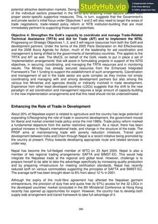 286
potential attractive destination markets. Doing so may require carrying out in-depth analyses
of the individual sectors presented in the NTIS and ensuring those sectors benefit from
proper sector-specific supportive measures. This, in turn, suggests that the Government‘s
and private sector‘s initial focus under Objectives 1 and 2 will also need to target the areas of
trade negotiations, trade-related policy reform or NTB institution-building that are most
immediately pertinent to supporting those export potentials.
Objective 4: Strengthen the GoN‟s capacity to coordinate and manage Trade-Related
Technical Assistance (TRTA) and Aid for Trade (AfT) and to implement the NTIS.
Progressing on Strategic Objectives 1, 2, and 3 will require resources from both the GoN and
development partners. Under the terms of the 2005 Paris Declaration on Aid Effectiveness
and the 2008 Accra Agenda for Action, much of the leadership for aid coordination and
management is being shifted to the governments of beneficiary countries. This applies to the
TRTA and AfT as well. The MoCS, on behalf of the GoN, needs to put in place a set of
‗implementation arrangements‘ that will assist in formulating projects in support of the NTIS
objectives, in securing, coordinating, and managing the TRTA resources and in monitoring
results. The Ministry has already secured resources from the Enhanced Integrated
Framework‘s Tier 1 funding to support the establishment of such arrangements. Coordination
and management of aid in the trade sector are quite complex as they involve not simply
coordinating and managing with and among development partners but also among the
various line Ministries and agencies directly or indirectly involved in trade development.
Experience from other least developed countries (LDCs) suggests that the shift to the new
paradigm of aid coordination and management requires a large amount of capacity-building
in the new implementation arrangements and that this need should not be underestimated.
Enhancing the Role of Trade in Development
About 20% of Nepalese export is related to agriculture and the country has large potential of
expanding it.Recognising the role of trade in economic development, the government moved
for liberal and market oriented trade policy since the mid-1980s. Trade policy reform marked
a fundamental departure from the earlier restrictive approach. As a result, there has been
gradual increase in Nepal‘s international trade, and change in the structure of the trade. The
PRSP aims at mainstreaming trade with poverty reduction initiatives. Transit point
development between India and Chain through Nepal is a recent initiative being promoted by
the country at present. Policy towards developing appropriate route and related services is
under way.
Nepal has become the full-fledged member of WTO on 23 April 2004. Nepal is also a
member of two regional trading arrangements: SAFTA and BIMST-EC. This would help
integrate the Nepalese trade at the regional and global level. However, challenge is to
prepare herself to be able to take the advantage specifically by increasing quality production
and by preparing infrastructure for meeting certification standards. Nepal has recently
reduced tariff on various commodities supporting the principles of SAFTA and BIMST-EC.
The average tariff has been brought down to 8% from about 12 % in 2001.
Although the expiry of the multi-fibre agreement has affected the Nepalese garment
entrepreneurs, the provision of duty free and quota free (to 97%) access for the 32 LDCs in
the developed countries‘ market concluded in the 6th Ministerial Conference at Hong Kong
recently has opened up opportunities for export. However, the country has to develop both
supply side arrangement and transit framework to take full advantage of it.
 