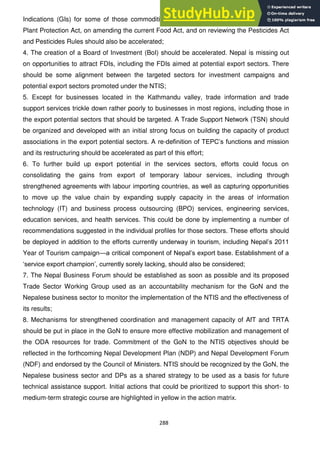 288
Indications (GIs) for some of those commodities. Progress on regulations under the new
Plant Protection Act, on amending the current Food Act, and on reviewing the Pesticides Act
and Pesticides Rules should also be accelerated;
4. The creation of a Board of Investment (BoI) should be accelerated. Nepal is missing out
on opportunities to attract FDIs, including the FDIs aimed at potential export sectors. There
should be some alignment between the targeted sectors for investment campaigns and
potential export sectors promoted under the NTIS;
5. Except for businesses located in the Kathmandu valley, trade information and trade
support services trickle down rather poorly to businesses in most regions, including those in
the export potential sectors that should be targeted. A Trade Support Network (TSN) should
be organized and developed with an initial strong focus on building the capacity of product
associations in the export potential sectors. A re-definition of TEPC‘s functions and mission
and its restructuring should be accelerated as part of this effort;
6. To further build up export potential in the services sectors, efforts could focus on
consolidating the gains from export of temporary labour services, including through
strengthened agreements with labour importing countries, as well as capturing opportunities
to move up the value chain by expanding supply capacity in the areas of information
technology (IT) and business process outsourcing (BPO) services, engineering services,
education services, and health services. This could be done by implementing a number of
recommendations suggested in the individual profiles for those sectors. These efforts should
be deployed in addition to the efforts currently underway in tourism, including Nepal‘s 2011
Year of Tourism campaign—a critical component of Nepal‘s export base. Establishment of a
‗service export champion‘, currently sorely lacking, should also be considered;
7. The Nepal Business Forum should be established as soon as possible and its proposed
Trade Sector Working Group used as an accountability mechanism for the GoN and the
Nepalese business sector to monitor the implementation of the NTIS and the effectiveness of
its results;
8. Mechanisms for strengthened coordination and management capacity of AfT and TRTA
should be put in place in the GoN to ensure more effective mobilization and management of
the ODA resources for trade. Commitment of the GoN to the NTIS objectives should be
reflected in the forthcoming Nepal Development Plan (NDP) and Nepal Development Forum
(NDF) and endorsed by the Council of Ministers. NTIS should be recognized by the GoN, the
Nepalese business sector and DPs as a shared strategy to be used as a basis for future
technical assistance support. Initial actions that could be prioritized to support this short- to
medium-term strategic course are highlighted in yellow in the action matrix.
 
