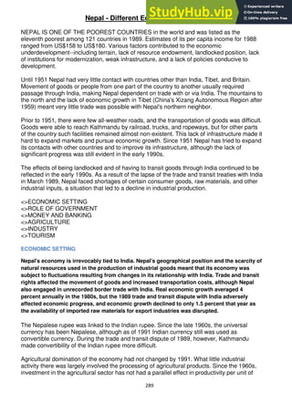 289
Nepal - Different Economic sectors
NEPAL IS ONE OF THE POOREST COUNTRIES in the world and was listed as the
eleventh poorest among 121 countries in 1989. Estimates of its per capita income for 1988
ranged from US$158 to US$180. Various factors contributed to the economic
underdevelopment--including terrain, lack of resource endowment, landlocked position, lack
of institutions for modernization, weak infrastructure, and a lack of policies conducive to
development.
Until 1951 Nepal had very little contact with countries other than India, Tibet, and Britain.
Movement of goods or people from one part of the country to another usually required
passage through India, making Nepal dependent on trade with or via India. The mountains to
the north and the lack of economic growth in Tibet (China's Xizang Autonomous Region after
1959) meant very little trade was possible with Nepal's northern neighbor.
Prior to 1951, there were few all-weather roads, and the transportation of goods was difficult.
Goods were able to reach Kathmandu by railroad, trucks, and ropeways, but for other parts
of the country such facilities remained almost non-existent. This lack of infrastructure made it
hard to expand markets and pursue economic growth. Since 1951 Nepal has tried to expand
its contacts with other countries and to improve its infrastructure, although the lack of
significant progress was still evident in the early 1990s.
The effects of being landlocked and of having to transit goods through India continued to be
reflected in the early 1990s. As a result of the lapse of the trade and transit treaties with India
in March 1989, Nepal faced shortages of certain consumer goods, raw materials, and other
industrial inputs, a situation that led to a decline in industrial production.
<>ECONOMIC SETTING
<>ROLE OF GOVERNMENT
<>MONEY AND BANKING
<>AGRICULTURE
<>INDUSTRY
<>TOURISM
ECONOMIC SETTING
Nepal's economy is irrevocably tied to India. Nepal's geographical position and the scarcity of
natural resources used in the production of industrial goods meant that its economy was
subject to fluctuations resulting from changes in its relationship with India. Trade and transit
rights affected the movement of goods and increased transportation costs, although Nepal
also engaged in unrecorded border trade with India. Real economic growth averaged 4
percent annually in the 1980s, but the 1989 trade and transit dispute with India adversely
affected economic progress, and economic growth declined to only 1.5 percent that year as
the availability of imported raw materials for export industries was disrupted.
The Nepalese rupee was linked to the Indian rupee. Since the late 1960s, the universal
currency has been Nepalese, although as of 1991 Indian currency still was used as
convertible currency. During the trade and transit dispute of 1989, however, Kathmandu
made convertibility of the Indian rupee more difficult.
Agricultural domination of the economy had not changed by 1991. What little industrial
activity there was largely involved the processing of agricultural products. Since the 1960s,
investment in the agricultural sector has not had a parallel effect in productivity per unit of
 