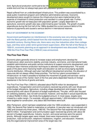290
land. Agricultural production continued to be influenced by weather conditions and the lack of
arable land and has not always kept pace with population growth.
Nepal suffered from an underdeveloped infrastructure. This problem was exacerbated by a
weak public investment program and ineffective administrative services. Economic
development plans sought to improve the infrastructure but were implemented at the
expense of investment in direct production and resulted in a slow growth rate. Further,
economic growth did not keep pace with population growth. Largely dependent on
agriculture, economic growth also was undermined by poor harvests. The growth of public
expenditures during the first half of the 1980s doubled the current account deficit of the
balance of payments and caused a serious decline in international reserves.
ROLE OF GOVERNMENT IN THE ECONOMY
Government participation (or interference) in the economy was very strong, beginning
with the Rana period, which lasted from the mid-nineteenth century until the mid-
twentieth century. During Rana rule, there were very few industries other than cottage
type, and they were under strict government supervision. After the fall of the Ranas in
1950-51, economic planning as an approach to development was discussed. Finally, in
1956 the First Five-Year Plan (1956-61) was announced.
The Five-Year Plans
Economic plans generally strove to increase output and employment; develop the
infrastructure; attain economic stability; promote industry, commerce, and international trade;
establish administrative and public service institutions to support economic development; and
introduce labor-intensive production techniques to alleviate underemployment. The social
goals of the plans were improving health and education as well as encouraging equitable
income distribution. Although each plan had different development priorities, the allocation of
resources did not always reflect these priorities. The first four plans concentrated on
infrastructure--to make it possible to facilitate the movement of goods and services--and to
increase the size of the market. Each of the five-year plans depended heavily on foreign
assistance in the forms of grants and loans.
The First Five-Year Plan (1956-61) allocated about Rs576 million for development
expenditures. Transportation and communications received top priority with over 36 percent
of the budget allocations. Agriculture, including village development and irrigation, took
second priority with about 20 percent of budget expenditures. The plan, which also focused
on collecting statistics, was not well conceived, however, and resulted in actual expenditures
of about Rs382.9 million--two-thirds the budgeted amount. In most cases, targets were
missed by a wide margin. For example, although approximately 1,450 kilometers of highways
were targeted for construction, only about 565 kilometers were built.
After Parliament, which had been established under the 1959 constitution, was suspended in
1960, the Second Plan failed to materialize on schedule. A new plan was not introduced until
1962 and covered only three years, 1962-65. The Second Plan had expenditures of almost
Rs615 million. Transportation and communication again received top priority with about 39
percent of budget expenditures. Industry, tourism, and social services were the second
priority. Although targets again were missed, there were improvements in industrial
production, road construction, telephone installations, irrigation, and education. However,
only the organizational improvement area of the target was met.
 