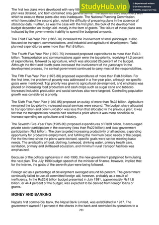 291
The first two plans were developed with very little research and a minimal data base. Neither
plan was detailed, and both contained only general terms. The administrative machinery with
which to execute these plans also was inadequate. The National Planning Commission,
which formulated the second plan, noted the difficulty of preparing plans in the absence of
statistical data. Further, as was the case with the first plan, the bulk of the development
budget depended on foreign aid--mostly in the form of grants. The failure of these plans was
indicated by the government's inability to spend the budgeted amounts.
The Third Five-Year Plan (1965-70) increased the involvement of local panchayat. It also
focused on transport, communications, and industrial and agricultural development. Total
planned expenditures were more than Rs1.6 billion.
The Fourth Five-Year Plan (1970-75) increased proposed expenditures to more than Rs3.3
billion. Transportation and communications again were the top priority, receiving 41.2 percent
of expenditures, followed by agriculture, which was allocated 26 percent of the budget.
Although the third and fourth plans increased the involvement of the panchayat in the
development process, the central government continued to carry most of the responsibilities.
The Fifth Five-Year Plan (1975-80) proposed expenditures of more than Rs8.8 billion. For
the first time, the problem of poverty was addressed in a five-year plan, although no specific
goals were mentioned. Top priority was given to agricultural development, and emphasis was
placed on increasing food production and cash crops such as sugar cane and tobacco.
Increased industrial production and social services also were targeted. Controlling population
growth was considered a priority.
The Sixth Five-Year Plan (1980-85) proposed an outlay of more than Rs22 billion. Agriculture
remained the top priority; increased social services were second. The budget share allocated
to transportation and communication was less than that allocated in the previous plan; it was
felt that the transportation network had reached a point where it was more beneficial to
increase spending on agriculture and industry.
The Seventh Five-Year Plan (1985-90) proposed expenditures of Rs29 billion. It encouraged
private sector participation in the economy (less than Rs22 billion) and local government
participation (Rs2 billion). The plan targeted increasing productivity of all sectors, expanding
opportunity for productive employment, and fulfilling the minimum basic needs of the people.
For the first time since the plans were devised, specific goals were set for meeting basic
needs. The availability of food, clothing, fuelwood, drinking water, primary health care,
sanitation, primary and skillbased education, and minimum rural transport facilities was
emphasized.
Because of the political upheavals in mid-1990, the new government postponed formulating
the next plan. The July 1990 budget speech of the minister of finance, however, implied that
for the interim, the goals of the seventh plan were being followed.
Foreign aid as a percentage of development averaged around 66 percent. The government
continually failed to use all committed foreign aid, however, probably as a result of
inefficiency. In the Rs26.6 billion budget presented in July 1991, approximately Rs11.8
billion, or 44.4 percent of the budget, was expected to be derived from foreign loans or
grants.
MONEY AND BANKING
Nepal's first commercial bank, the Nepal Bank Limited, was established in 1937. The
government owned 51 percent of the shares in the bank and controlled its operations to a
 