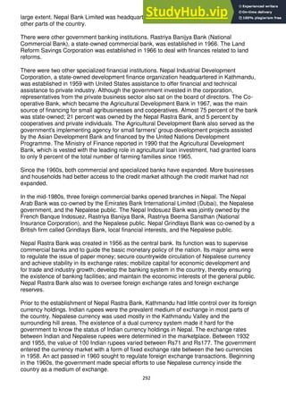 292
large extent. Nepal Bank Limited was headquartered in Kathmandu and had branches in
other parts of the country.
There were other government banking institutions. Rastriya Banijya Bank (National
Commercial Bank), a state-owned commercial bank, was established in 1966. The Land
Reform Savings Corporation was established in 1966 to deal with finances related to land
reforms.
There were two other specialized financial institutions. Nepal Industrial Development
Corporation, a state-owned development finance organization headquartered in Kathmandu,
was established in 1959 with United States assistance to offer financial and technical
assistance to private industry. Although the government invested in the corporation,
representatives from the private business sector also sat on the board of directors. The Co-
operative Bank, which became the Agricultural Development Bank in 1967, was the main
source of financing for small agribusinesses and cooperatives. Almost 75 percent of the bank
was state-owned; 21 percent was owned by the Nepal Rastra Bank, and 5 percent by
cooperatives and private individuals. The Agricultural Development Bank also served as the
government's implementing agency for small farmers' group development projects assisted
by the Asian Development Bank and financed by the United Nations Development
Programme. The Ministry of Finance reported in 1990 that the Agricultural Development
Bank, which is vested with the leading role in agricultural loan investment, had granted loans
to only 9 percent of the total number of farming families since 1965.
Since the 1960s, both commercial and specialized banks have expanded. More businesses
and households had better access to the credit market although the credit market had not
expanded.
In the mid-1980s, three foreign commercial banks opened branches in Nepal. The Nepal
Arab Bank was co-owned by the Emirates Bank International Limited (Dubai), the Nepalese
government, and the Nepalese public. The Nepal Indosuez Bank was jointly owned by the
French Banque Indosuez, Rastriya Banijya Bank, Rastriya Beema Sansthan (National
Insurance Corporation), and the Nepalese public. Nepal Grindlays Bank was co-owned by a
British firm called Grindlays Bank, local financial interests, and the Nepalese public.
Nepal Rastra Bank was created in 1956 as the central bank. Its function was to supervise
commercial banks and to guide the basic monetary policy of the nation. Its major aims were
to regulate the issue of paper money; secure countrywide circulation of Nepalese currency
and achieve stability in its exchange rates; mobilize capital for economic development and
for trade and industry growth; develop the banking system in the country, thereby ensuring
the existence of banking facilities; and maintain the economic interests of the general public.
Nepal Rastra Bank also was to oversee foreign exchange rates and foreign exchange
reserves.
Prior to the establishment of Nepal Rastra Bank, Kathmandu had little control over its foreign
currency holdings. Indian rupees were the prevalent medium of exchange in most parts of
the country. Nepalese currency was used mostly in the Kathmandu Valley and the
surrounding hill areas. The existence of a dual currency system made it hard for the
government to know the status of Indian currency holdings in Nepal. The exchange rates
between Indian and Nepalese rupees were determined in the marketplace. Between 1932
and 1955, the value of 100 Indian rupees varied between Rs71 and Rs177. The government
entered the currency market with a form of fixed exchange rate between the two currencies
in 1958. An act passed in 1960 sought to regulate foreign exchange transactions. Beginning
in the 1960s, the government made special efforts to use Nepalese currency inside the
country as a medium of exchange.
 