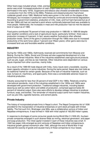 294
Other food crops included wheat, millet, and barley, but their contribution to the agricultural
sector was small. Increased production of cash crops--used as input to new industries--
dominated in the early 1970s. Sugarcane and tobacco also showed considerable increases
in production from the 1970s to the l980s. Potatoes and oilseed production had shown
moderate growth since 1980. Medicinal herbs were grown in the north on the slopes of the
Himalayas, but increases in production were limited by continued environmental degradation.
According to government statistics, production of milk, meat, and fruit had improved but as of
the late 1980s still had not reached a point where nutritionally balanced food was available to
most people. Additionally, the increases in meat and milk production had not met the desired
level of output as of 1989.
Food grains contributed 76 percent of total crop production in 1988-89. In 1989-90 despite
poor weather conditions and a lack of agricultural inputs--particularly fertilizer--there was a
production increase of 5 percent. In fact, severe weather fluctuations often affected
production levels. Some of the gains in production through the 1980s were due to increased
productivity of the work force (about 7 percent over fifteen years); other gains were due to
increased land use and favorable weather conditions.
INDUSTRY
During the 1950s and 1960s, Kathmandu received aid commitments from Moscow and
Beijing. During the 1960s, Soviet and Chinese aid also supported development of a few
government-owned industries. Most of the industries established used agricultural products
such as jute, sugar, and tea as raw materials. Other industries were dependent on various
inputs imported from other countries, mainly India.
As a result of the 1989-90 trade dispute with India, many inputs were unavailable, causing
lower capacity utilization in some industries. During the same period, Nepal also lost India as
its traditional market for certain goods. Because of the lack of industrial materials, such as
coal, furnace oil, machinery, and spare parts, there was a considerable adverse impact on
industrial production.
Industry accounted for less than 20 percent of total GDP in the 1980s. Relatively small by
international standards, most of the industries established in the 1950s and 1960s were
developed with government protection. Traditional cottage industries, including basket-
weaving as well as cotton fabric and edible oil production, comprised approximately 60
percent of industrial output; there also were efforts to develop cottage industries to produce
furniture, soap, and textiles. The remainder of industrial output came from modern industries,
such as jute mills, cigarette factories, and cement plants.
Private Industry
The history of incorporated private firms in Nepal is short. The Nepal Companies Act of 1936
provided for the incorporation of industrial enterprises on joint stock principle with limited
liability. The first such firm, Biratnagar Jute Mills, was a collaborative venture of Indian and
Nepalese entrepreneurs. It was formed in 1936 with initial capital of 160,000 Indian rupees.
In response to shortages of some consumer goods during World War II (1939-45), fourteen
private companies emerged in such diverse fields as mining, electrical generation, and paper
and soap production. The initial capital invested in each of these industries was small. In
1942 two paper mills emerged as joint ventures of Nepalese and Indian entrepreneurs.
Industrial growth gained momentum after 1945, although the end of World War II had
reduced the scarcity of goods and caused many of these companies to incur losses.
 