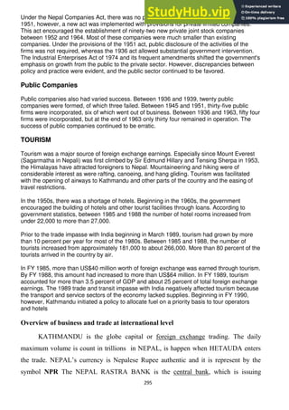 295
Under the Nepal Companies Act, there was no provision for private limited companies. In
1951, however, a new act was implemented with provisions for private limited companies.
This act encouraged the establishment of ninety-two new private joint stock companies
between 1952 and 1964. Most of these companies were much smaller than existing
companies. Under the provisions of the 1951 act, public disclosure of the activities of the
firms was not required, whereas the 1936 act allowed substantial government intervention.
The Industrial Enterprises Act of 1974 and its frequent amendments shifted the government's
emphasis on growth from the public to the private sector. However, discrepancies between
policy and practice were evident, and the public sector continued to be favored.
Public Companies
Public companies also had varied success. Between 1936 and 1939, twenty public
companies were formed, of which three failed. Between 1945 and 1951, thirty-five public
firms were incorporated, six of which went out of business. Between 1936 and 1963, fifty four
firms were incorporated, but at the end of 1963 only thirty four remained in operation. The
success of public companies continued to be erratic.
TOURISM
Tourism was a major source of foreign exchange earnings. Especially since Mount Everest
(Sagarmatha in Nepali) was first climbed by Sir Edmund Hillary and Tensing Sherpa in 1953,
the Himalayas have attracted foreigners to Nepal. Mountaineering and hiking were of
considerable interest as were rafting, canoeing, and hang gliding. Tourism was facilitated
with the opening of airways to Kathmandu and other parts of the country and the easing of
travel restrictions.
In the 1950s, there was a shortage of hotels. Beginning in the 1960s, the government
encouraged the building of hotels and other tourist facilities through loans. According to
government statistics, between 1985 and 1988 the number of hotel rooms increased from
under 22,000 to more than 27,000.
Prior to the trade impasse with India beginning in March 1989, tourism had grown by more
than 10 percent per year for most of the 1980s. Between 1985 and 1988, the number of
tourists increased from approximately 181,000 to about 266,000. More than 80 percent of the
tourists arrived in the country by air.
In FY 1985, more than US$40 million worth of foreign exchange was earned through tourism.
By FY 1988, this amount had increased to more than US$64 million. In FY 1989, tourism
accounted for more than 3.5 percent of GDP and about 25 percent of total foreign exchange
earnings. The 1989 trade and transit impasse with India negatively affected tourism because
the transport and service sectors of the economy lacked supplies. Beginning in FY 1990,
however, Kathmandu initiated a policy to allocate fuel on a priority basis to tour operators
and hotels
Overview of business and trade at international level
KATHMANDU is the globe capital or foreign exchange trading. The daily
maximum volume is count in trillions in NEPAL, is happen when HETAUDA enters
the trade. NEPAL‘s currency is Nepalese Rupee authentic and it is represent by the
symbol NPR The NEPAL RASTRA BANK is the central bank, which is issuing
 