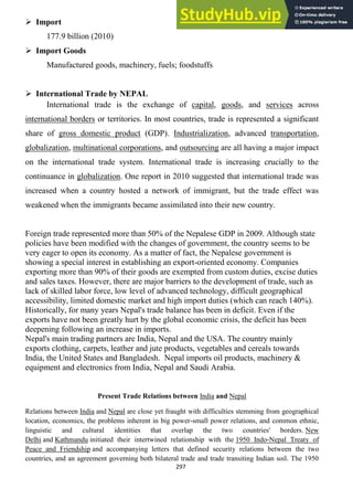297
 Import
177.9 billion (2010)
 Import Goods
Manufactured goods, machinery, fuels; foodstuffs
 International Trade by NEPAL
International trade is the exchange of capital, goods, and services across
international borders or territories. In most countries, trade is represented a significant
share of gross domestic product (GDP). Industrialization, advanced transportation,
globalization, multinational corporations, and outsourcing are all having a major impact
on the international trade system. International trade is increasing crucially to the
continuance in globalization. One report in 2010 suggested that international trade was
increased when a country hosted a network of immigrant, but the trade effect was
weakened when the immigrants became assimilated into their new country.
Foreign trade represented more than 50% of the Nepalese GDP in 2009. Although state
policies have been modified with the changes of government, the country seems to be
very eager to open its economy. As a matter of fact, the Nepalese government is
showing a special interest in establishing an export-oriented economy. Companies
exporting more than 90% of their goods are exempted from custom duties, excise duties
and sales taxes. However, there are major barriers to the development of trade, such as
lack of skilled labor force, low level of advanced technology, difficult geographical
accessibility, limited domestic market and high import duties (which can reach 140%).
Historically, for many years Nepal's trade balance has been in deficit. Even if the
exports have not been greatly hurt by the global economic crisis, the deficit has been
deepening following an increase in imports.
Nepal's main trading partners are India, Nepal and the USA. The country mainly
exports clothing, carpets, leather and jute products, vegetables and cereals towards
India, the United States and Bangladesh. Nepal imports oil products, machinery &
equipment and electronics from India, Nepal and Saudi Arabia.
Present Trade Relations between India and Nepal
Relations between India and Nepal are close yet fraught with difficulties stemming from geographical
location, economics, the problems inherent in big power-small power relations, and common ethnic,
linguistic and cultural identities that overlap the two countries' borders. New
Delhi and Kathmandu initiated their intertwined relationship with the 1950 Indo-Nepal Treaty of
Peace and Friendship and accompanying letters that defined security relations between the two
countries, and an agreement governing both bilateral trade and trade transiting Indian soil. The 1950
 