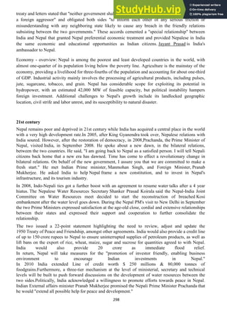 298
treaty and letters stated that "neither government shall tolerate any threat to the security of the other by
a foreign aggressor" and obligated both sides "to inform each other of any serious friction or
misunderstanding with any neighboring state likely to cause any breach in the friendly relations
subsisting between the two governments." These accords cemented a "special relationship" between
India and Nepal that granted Nepal preferential economic treatment and provided Nepalese in India
the same economic and educational opportunities as Indian citizens. Jayant Prasad is India's
ambassador to Nepal.
Economy - overview: Nepal is among the poorest and least developed countries in the world, with
almost one-quarter of its population living below the poverty line. Agriculture is the mainstay of the
economy, providing a livelihood for three-fourths of the population and accounting for about one-third
of GDP. Industrial activity mainly involves the processing of agricultural products, including pulses,
jute, sugarcane, tobacco, and grain. Nepal has considerable scope for exploiting its potential in
hydropower, with an estimated 42,000 MW of feasible capacity, but political instability hampers
foreign investment. Additional challenges to Nepal's growth include its landlocked geographic
location, civil strife and labor unrest, and its susceptibility to natural disaster.
21st century
Nepal remains poor and deprived in 21st century while India has acquired a central place in the world
with a very high development rate.In 2005, after King Gyanendra took over, Nepalese relations with
India soured. However, after the restoration of democracy, in 2008,Prachanda, the Prime Minister of
Nepal, visited India, in September 2008. He spoke about a new dawn, in the bilateral relations,
between the two countries. He said, "I am going back to Nepal as a satisfied person. I will tell Nepali
citizens back home that a new era has dawned. Time has come to effect a revolutionary change in
bilateral relations. On behalf of the new government, I assure you that we are committed to make a
fresh start." He met Indian Prime minister, Manmohan Singh, and Foreign Minister, Pranab
Mukherjee. He asked India to help Nepal frame a new constitution, and to invest in Nepal's
infrastructure, and its tourism industry.
In 2008, Indo-Nepali ties got a further boost with an agreement to resume water talks after a 4 year
hiatus. The Nepalese Water Resources Secretary Shanker Prasad Koirala said the Nepal-India Joint
Committee on Water Resources meet decided to start the reconstruction of breached Kosi
embankment after the water level goes down. During the Nepal PM's visit to New Delhi in September
the two Prime Ministers expressed satisfaction at the age-old close, cordial and extensive relationships
between their states and expressed their support and cooperation to further consolidate the
relationship.
The two issued a 22-point statement highlighting the need to review, adjust and update the
1950 Treaty of Peace and Friendship, amongst other agreements. India would also provide a credit line
of up to 150 crore rupees to Nepal to ensure uninterrupted supplies of petroleum products, as well as
lift bans on the export of rice, wheat, maize, sugar and sucrose for quantities agreed to with Nepal.
India would also provide 20 crore as immediate flood relief.
In return, Nepal will take measures for the "promotion of investor friendly, enabling business
environment to encourage Indian investments in Nepal."
In 2010 India extended Line of credit worth $ 250 millions & 80,000 tonnes of
foodgrains.Furthermore, a three-tier mechanism at the level of ministerial, secretary and technical
levels will be built to push forward discussions on the development of water resources between the
two sides.Politically, India acknowledged a willingness to promote efforts towards peace in Nepal.
Indian External affairs minister Pranab Mukherjee promised the Nepali Prime Minister Prachanda that
he would "extend all possible help for peace and development."
 