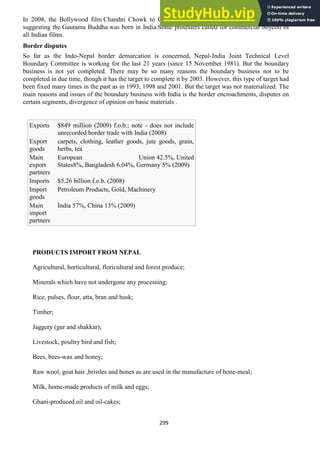 299
In 2008, the Bollywood film Chandni Chowk to China was banned in Nepal, because of a scene
suggesting the Gautama Buddha was born in India.Some protesters called for commercial boycott of
all Indian films.
Border disputes
So far as the Indo-Nepal border demarcation is concerned, Nepal-India Joint Technical Level
Boundary Committee is working for the last 21 years (since 15 November 1981). But the boundary
business is not yet completed. There may be so many reasons the boundary business not to be
completed in due time, though it has the target to complete it by 2003. However, this type of target had
been fixed many times in the past as in 1993, 1998 and 2001. But the target was not materialized. The
main reasons and issues of the boundary business with India is the border encroachments, disputes on
certain segments, divergence of opinion on basic materials .
Exports $849 million (2009) f.o.b.; note - does not include
unrecorded border trade with India (2008)
Export
goods
carpets, clothing, leather goods, jute goods, grain,
herbs, tea
Main
export
partners
European Union 42.5%, United
States8%, Bangladesh 6.04%, Germany 5% (2009)
Imports $5.26 billion f.o.b. (2008)
Import
goods
Petroleum Products, Gold, Machinery
Main
import
partners
India 57%, China 13% (2009)
PRODUCTS IMPORT FROM NEPAL
Agricultural, horticultural, floricultural and forest produce;
Minerals which have not undergone any processing;
Rice, pulses, flour, atta, bran and husk;
Timber;
Jaggery (gur and shakkar);
Livestock, poultry bird and fish;
Bees, bees-wax and honey;
Raw wool, goat hair ,bristles and bones as are used in the manufacture of bone-meal;
Milk, home-made products of milk and eggs;
Ghani-produced oil and oil-cakes;
 