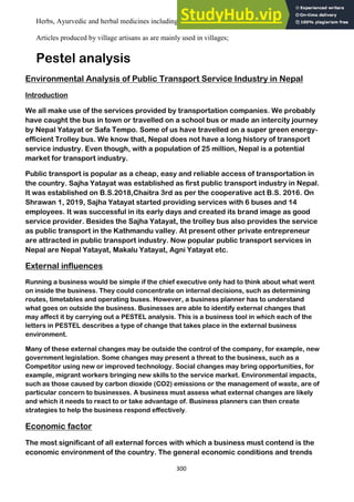 300
Herbs, Ayurvedic and herbal medicines including essential oils and its extracts;
Articles produced by village artisans as are mainly used in villages;
Pestel analysis
Environmental Analysis of Public Transport Service Industry in Nepal
Introduction
We all make use of the services provided by transportation companies. We probably
have caught the bus in town or travelled on a school bus or made an intercity journey
by Nepal Yatayat or Safa Tempo. Some of us have travelled on a super green energy-
efficient Trolley bus. We know that, Nepal does not have a long history of transport
service industry. Even though, with a population of 25 million, Nepal is a potential
market for transport industry.
Public transport is popular as a cheap, easy and reliable access of transportation in
the country. Sajha Yatayat was established as first public transport industry in Nepal.
It was established on B.S.2018,Chaitra 3rd as per the cooperative act B.S. 2016. On
Shrawan 1, 2019, Sajha Yatayat started providing services with 6 buses and 14
employees. It was successful in its early days and created its brand image as good
service provider. Besides the Sajha Yatayat, the trolley bus also provides the service
as public transport in the Kathmandu valley. At present other private entrepreneur
are attracted in public transport industry. Now popular public transport services in
Nepal are Nepal Yatayat, Makalu Yatayat, Agni Yatayat etc.
External influences
Running a business would be simple if the chief executive only had to think about what went
on inside the business. They could concentrate on internal decisions, such as determining
routes, timetables and operating buses. However, a business planner has to understand
what goes on outside the business. Businesses are able to identify external changes that
may affect it by carrying out a PESTEL analysis. This is a business tool in which each of the
letters in PESTEL describes a type of change that takes place in the external business
environment.
Many of these external changes may be outside the control of the company, for example, new
government legislation. Some changes may present a threat to the business, such as a
Competitor using new or improved technology. Social changes may bring opportunities, for
example, migrant workers bringing new skills to the service market. Environmental impacts,
such as those caused by carbon dioxide (CO2) emissions or the management of waste, are of
particular concern to businesses. A business must assess what external changes are likely
and which it needs to react to or take advantage of. Business planners can then create
strategies to help the business respond effectively.
Economic factor
The most significant of all external forces with which a business must contend is the
economic environment of the country. The general economic conditions and trends
 