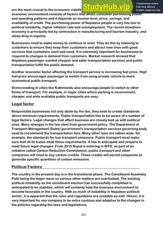 301
are the most crucial to the economic viability and success of the business. The
economic environment consists of factors that affect consumer purchasing power
and spending patterns and it depends on income level, price, savings, and
availability of credit. The purchasing power of Nepalese people is very low due to
political instability, higher inflation rate and unemployment. The recent slowdown
economy is principally led by contraction in manufacturing and tourism industry, and
steep drop in exports.
Businesses need to make money to continue to exist. They do this by listening to
customers to ensure they keep their customers and attract new ones with good
services that customers want and need. It is extremely important for businesses to
respond to changes in demand from customers. Market research showed that
Nepalese passenger wanted cheaper and safer transportation services and public
transportation fulfill the public demand.
Another economic factor affecting the transport service is increasing fuel price. High
fuel price encourages passenger to switch from using private vehicle to more
economical public transport.
Overcrowding in cities like Kathmandu also encourage people to switch to other
forms of transport. For example, in major cities where parking is inconvenient,
cheaper and wide available public transports are easy.
Legal factor
Responsible businesses not only abide by the law, they seek to create standards
above minimum requirements. Public transportation has to be aware of a number of
legal factors. Legal changes that affect business are closely tied up with political
ones. Many changes in the law stem from government policy. The Department of
Transport Management (Dotm) government's transportation services governing body
used to recommend the transportation fare. Many other laws are nation-wide, for
example, the standards for bus transport emissions. Public transport must make
sure that all its buses meet these requirements. It has to anticipate and prepare to
meet future legal changes. From 2010 Nepal is entering in WTO, as part of an
initiative called Carbon Reduction Commitment, public transport and other
companies will need to buy carbon credits. These credits will permit companies to
generate specific quantities of carbon emissions
Political Factors
The country in the present day is in the transitional phase. The Constituent Assembly
Polls being the major issue so various other matters are overlooked. The existing
political instability as the constituent election has successfully completed is
anticipated to be stabilize, which will certainly help the business environment to
become favorable in the country. With so much of instability in Nepalese political
sector, it is apparent that the rules and regulations are unstable as well. Hence, it is
very important for any company to be extra cautious and adaptive to the changes in
the policies regarding the laws and legislations.
 