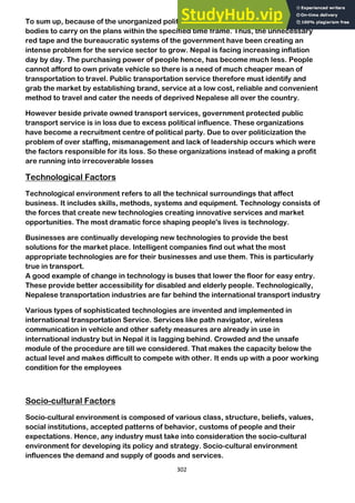 302
To sum up, because of the unorganized political sectors it is pretty hard for business
bodies to carry on the plans within the specified time frame. Thus, the unnecessary
red tape and the bureaucratic systems of the government have been creating an
intense problem for the service sector to grow. Nepal is facing increasing inflation
day by day. The purchasing power of people hence, has become much less. People
cannot afford to own private vehicle so there is a need of much cheaper mean of
transportation to travel. Public transportation service therefore must identify and
grab the market by establishing brand, service at a low cost, reliable and convenient
method to travel and cater the needs of deprived Nepalese all over the country.
However beside private owned transport services, government protected public
transport service is in loss due to excess political influence. These organizations
have become a recruitment centre of political party. Due to over politicization the
problem of over staffing, mismanagement and lack of leadership occurs which were
the factors responsible for its loss. So these organizations instead of making a profit
are running into irrecoverable losses
Technological Factors
Technological environment refers to all the technical surroundings that affect
business. It includes skills, methods, systems and equipment. Technology consists of
the forces that create new technologies creating innovative services and market
opportunities. The most dramatic force shaping people's lives is technology.
Businesses are continually developing new technologies to provide the best
solutions for the market place. Intelligent companies find out what the most
appropriate technologies are for their businesses and use them. This is particularly
true in transport.
A good example of change in technology is buses that lower the floor for easy entry.
These provide better accessibility for disabled and elderly people. Technologically,
Nepalese transportation industries are far behind the international transport industry
Various types of sophisticated technologies are invented and implemented in
international transportation Service. Services like path navigator, wireless
communication in vehicle and other safety measures are already in use in
international industry but in Nepal it is lagging behind. Crowded and the unsafe
module of the procedure are till we considered. That makes the capacity below the
actual level and makes difficult to compete with other. It ends up with a poor working
condition for the employees
Socio-cultural Factors
Socio-cultural environment is composed of various class, structure, beliefs, values,
social institutions, accepted patterns of behavior, customs of people and their
expectations. Hence, any industry must take into consideration the socio-cultural
environment for developing its policy and strategy. Socio-cultural environment
influences the demand and supply of goods and services.
 