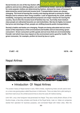 303
Social trends are one of the key factors affecting a business. People's buying
patterns and service utilizing pattern are determined by trends. Just as the demand
for some popular clothes are determined by fashion, demand for mean of transport is
determined by social trend and income level. Transportation means are always
changing. The trend of leaving the country and staying abroad is arising for better
lifestyle and to enhance their living condition. Lack of opportunity for youth, political
instability, insurgency and educational purposes are major reasons for leaving the
country. Due to this the income level of families has rise. Currently most medium
class people are attracted towards car and motorbikes. But due to highly increased
fuel price and shortage of fuel, people are shifting towards public transportation.
Society's habits and tastes are changing. People are being educated and are more
aware of the importance of the environment and healths and are becoming 'green
consumers'. Green consumers prefer goods and services that are environmentally-
friendly' and which have less impact on the environment and is good for health. The
green consumer, for example, prefers to travel by bus or cycle.
PART – 02 SEM. – 04
Nepal Airlines
Introduction Of Nepal Airlines
The aviation history of Nepal started in early 1950's.Initially, neighboring Indian aircraft used to land
on a mere cow grazing place called Gaucharan in Kathmandu. There are tales that a pilot waiting to
land there had to buzz the airfield several times to shoo the cows off it before landing.
Until 1951, only a few foreigners had penetrated into Nepal. They were mainly British officers of the
Gurkha troops, a few stray scholars and friends of the Royal family. Later on, Indian air companies
started their operation for business purposes, and connected Nepal with Indian cities. After the
 