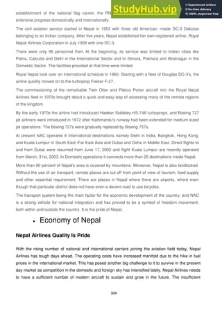 304
establishment of the national flag carrier, the RNA, the route expansion of civil aviation made
extensive progress domestically and internationally.
The civil aviation service started in Nepal in 1953 with three old American -made DC-3 Dakotas
belonging to an Indian company. After five years, Nepal established her own registered airline, Royal
Nepal Airlines Corporation in July 1958 with one DC-3.
There were only 96 personnel then. At the beginning, its service was limited to Indian cities like
Patna, Calcutta and Delhi in the International Sector and to Simara, Pokhara and Biratnagar in the
Domestic Sector. The facilities provided at that time were limited.
Royal Nepal took over an international schedule in 1960. Starting with a fleet of Douglas DC-3's, the
airline quickly moved on to the turboprop Fokker F-27.
The commissioning of the remarkable Twin Otter and Pilatus Porter aircraft into the Royal Nepal
Airlines fleet in 1970s brought about a quick and easy way of accessing many of the remote regions
of the kingdom.
By the early 1970s the airline had introduced Hawker Siddeley HS-748 turboprops, and Boeing 727
jet airliners were introduced in 1972 after Kathmandu's runway had been extended for medium sized
jet operations. The Boeing 727s were gradually replaced by Boeing 757s.
At present NAC operates 6 international destinations namely Delhi in India, Bangkok, Hong Kong,
and Kuala Lumpur in South East /Far East Asia and Dubai and Doha in Middle East. Direct flights to
and from Dubai were resumed from June 17, 2002 and flight Kuala Lumpur are recently operated
from March, 31st, 2003. In Domestic operations it connects more than 25 destinations inside Nepal.
More than 90 percent of Nepal's area is covered by mountains. Moreover, Nepal is also landlocked.
Without the use of air transport, remote places are cut off from point of view of tourism, food supply
and other essential requirement. There are places in Nepal where there are airports, where even
though that particular district does not have even a decent road to use bicycles.
The transport system being the main factor for the economic development of the country, and NAC
is a strong vehicle for national integration and has proved to be a symbol of freedom movement,
both within and outside the country. It is the pride of Nepal.
Economy of Nepal
Nepal Airlines Quality Is Pride
With the rising number of national and international carriers joining the aviation field today, Nepal
Airlines has tough days ahead. The operating costs have increased manifold due to the hike in fuel
prices in the international market. This has posed another big challenge to it to survive in the present
day market as competition in the domestic and foreign sky has intensified lately. Nepal Airlines needs
to have a sufficient number of modern aircraft to sustain and grow in the future. The insufficient
 
