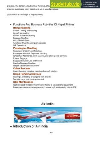307
provides. The concerned authorities, therefore, should be clear on a long-term policy perspective and
ensure a sustainable policy based on a set of sound principles.
(Manandhar is a manager of Nepal Airlines).
Functions And Business Activities Of Nepal Airlines
Ramp Handling
Aircraft Loading & Unloading
Aircraft Marshalling
Aircraft Push Back/Towing
Baggage Handling
ACU GPU Air-Start
Toilet and Water Servicing (on process)
G E Operations
Passengers Handling
Passenger Check-In and Ticketing
Passenger Arrivals & Departure Handling
Wheelchair Assistance, Meet & Assist, and other special services
Excess Baggage
Baggage Services/Lost and Found
Interline Baggage Handling
Weight & Balance/Load Control
Cabin Services
Cabin Cleaning, complete cleaning of Aircraft Interiors
Cargo Handling Services
Loading & Unloading of Cargo to-from aircraft
Transfer cargo to-from cargo terminal
GSE Maintenance
Well equipped dedicated maintenance facility to upkeep ramp equipment
Preventive maintenance programme to ensure high serviceability rate of GSE
Air India
Introduction of Air India
 
