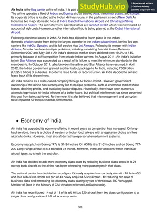 308
Air India is the flag carrier airline of India. It is part of the government owned Air India Limited (AIL).
The airline operates a fleet of Airbus andBoeing aircraft serving Asia, the United States, and Europe.
Its corporate office is located at the Indian Airlines House, in the parliament street ofNew Delhi.Air
India has two major domestic hubs at Indira Gandhi International Airport and ChhatrapatiShivaji
International Airport. The airline formerly operated a hub at Frankfurt Airport which was terminated on
account of high costs.However, another international hub is being planned at the Dubai International
Airport.
Following economic losses in 2012, Air India has slipped to fourth place in the Indian
domestic aviation sector from being the largest operator in the Indian subcontinent, behind low cost
carriers like IndiGo, Spicejet, and its full service rival Jet Airways. Following its merger with Indian
Airlines, Air India has faced multiple problems, including escalating financial losses,Between
September 2007 and May 2011, Air India's domestic market share declined from 19.2% to 14%,
primarily because of stiff competition from private Indian carriers. In August 2011, Air India's invitation
to join Star Alliance was suspended as a result of its failure to meet the minimum standards for the
membership.]
In October 2011, talks between the airline and Star Alliance have resumed.In April
2012, the Indian government granted another bailout package to Air India, including 300 billion
(US$5.5 billion) of subsidies. In order to raise funds for reconstruction, Air India decided to sell and
lease back all its dreamliners.
Air India remains as a state-owned company through Air India Limited. However, government
ownership of the airline has subsequently led to multiple problems, such as enormous market share
losses, declining profits, and escalating labour disputes. Historically, there have been numerous
attempts to privatize Air India in hopes of a better future, but political interference has since prevented
this goal from being achieved. Furthermore, it is also believed that mismanagement and corruption
have impacted Air India's financial performance.
Economy of India
Air India has upgraded its economy offering in recent years as competition has increased. On long-
haul services, there is a choice of western or Indian food, always with a vegetarian choice and free
alcoholic drinks. However, most aircraft do not have personal entertainment systems.
Economy seat pitch on Boeing 747s is 31-34 inches. On A310s it is 31-33 inches and on Boeing 777-
200 Long Range aircraft it is a standard 34 inches. However, there are variations within individual
aircraft types, so check the seat plan.
Air India has decided to add more economy class seats by reducing business class seats in its 24
narrow body aircraft as the airline has been witnessing more passengers in that class.
The national carrier has decided to reconfigure 24 newly acquired narrow body aircraft - 20 Airbus321
and four Airbus320, which are part of 43 newly acquired A320 aircraft - by reducing two rows of
business class and increasing the economy class seating by two or three rows, KC Venugopal,
Minister of State in the Ministry of Civil Aviation informed LokSabha today.
Air India has reconfigured 14 out of 18 of its old Airbus 320 aircraft from two class configuration to a
single class configuration of 168 all economy seats.
 