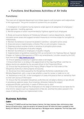 309
Functions And Business Activities of Air India
Functions:
The main aim of vigilance department is to initiate steps to curb corruption and malpractices
in the organisation. The prime functions to achieve this are as below:
1. Investigation of complaints having vigilance angle against all categories of employees /
travel agencies / handling agencies
2. Monitor progress of action recommended by Vigilance against such employees
3. Study and examine Systems & Procedures followed in various departments, identify
corruption prone areas and suggest remedial measures to minimise scope for corruption or
malpractices
4. Maintain Surveillance on personnel posted in sensitive / corruption prone areas
5. Draw and ensure implementation of Action Plan on anti-corruption measures.
6. Organise,conduct surprise checks in sensitive & corruption prone areas
7. Prepare list of employees of doubtful integrity
8. Maintain Surveillance on employees of doubtful integrity
9. Implementation of guidelines issued by CVC as contained in the Vigilance Manual, Special
Chapter on Vigilance Management in PSU‘s and amendments / circulars issued by the CVC
from time to time http://www.cvc.nic.in
10. Ensure speedy processing of vigilance cases at all stages.
11.Ensure that there is no delay in the appointment of the Inquiring Officer, and that no
dilatory tactics are adopted by the accused officer or the Presenting Officer
12. Ensure that the processing of the Inquiry Officer's Report for final orders of the
Disciplinary Authority is done properly and quickly;
13. Scrutinise final orders passed by the Disciplinary Authorities subordinate to the
Ministry/Department, with a view to see whether a case for review is made out or not
14. Assistance to the C.B.I. in the investigation of cases entrusted to them or started by them
on their own source of information
15. Ensure that the competent disciplinary authorities do not adopt a dilatory or law attitude
in processing vigilance cases, thus knowingly otherwise helping the subject
employees/officials, particularly in cases of officers due to retire
16. Ensure that cases against the employees on the verge of retirement do not lapse due to
time-limit for reasons such as misplacement of files etc. and that the orders passed in the
cases of retiring officers are implemented in time.
Business Activities
Cabin
The Boeing 777-300ER aircraft has three classes of service: first class, business class, and economy class.
Being a full service airline, meals are served on all classes of travel. Air India's first class is available on their
Boeing 747-400 and 777-300ER aircraft. Each seat has a 180-degree recline, sleeperette. The First Class cabin
 