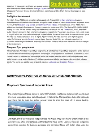 310
seats just 12 passengers and has a two-abreast seating pattern. All passengers aboard first class are served
with cocktails and meals are served on Royal Doulton tableware. Passengers can chose from Grilled Lamb
Chops and Parmesan Cheese Omelets to Chicken MalaiKabab and the Shahi Korma. Champagne is also
served.
In-flight entertainment
Air India's Airbus A320family aircraft are all equipped with Thales i3000 in-flight entertainment system.
Passengers can choose from five channels, airing both newer as well as classic Hindi movies, Hollywood action
movies, Indian television soap operas, and Bollywood music videos. Air India's leased Airbus A330s have
widescreen displays in Business and Economy classes but no personal IFEs. The Boeing 777-200LR/-300ER,
Boeing 747–400 and the airline's newly acquired Boeing 787 aircraft use the Thales i4000, i5000, and i8000
audio-video on demand in-flight entertainment systems respectively. Passengers can choose from a wide range
of English, Hindi and other regional language movies in India. Showtime is the name of the entertainment guide
Air India has made available on all of its flights. Apart from that, Air India also runs an in-flight magazine
called SuhbhYatra, which in Sanskrit, means Happy Journey. ShubhYatra is a bilingual magazine. It is
published in both English and Hindi. The magazine covers a variety of issues from travel and culture to lifestyle
and entertainment.
Frequent flyer programme
Flying Returns is Air India's frequent flyer programme. It is India‘s first frequent flyer programme and is claimed
to be one of the most rewarding programmes in the region. The programme is also shared by all other Air India
Limited carriers. A member can earn mileage points and redeem them for award travel. On higher fares, such
as full fare economy, and on Business/First Class, passengers will also earn bonus miles, and clock mileage
points. The points can also be used for awards travel on Lufthansa and Singapore Airlines.
COMPARATIVE POSITION OF NEPAL AIRLINES AND AIRINDIA
Corporate Overview of Nepal Air lines:
The aviation history of Nepal started in early 1950's.Initially, neighboring Indian aircraft used to land
on a mere cow grazing place called Gaucharan in Kathmandu. There are tales that a pilot waiting to
land there had to buzz the airfield several times to shoo the cows off it before landing.
Until 1951, only a few foreigners had penetrated into Nepal. They were mainly British officers of the
Gurkha troops, a few stray scholars and friends of the Royal family. Later on, Indian air companies
started their operation for business purposes, and connected Nepal with Indian cities. After the
 