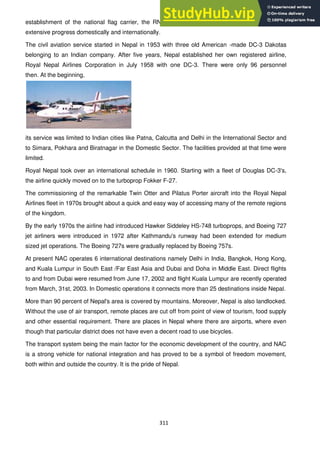 311
establishment of the national flag carrier, the RNA, the route expansion of civil aviation made
extensive progress domestically and internationally.
The civil aviation service started in Nepal in 1953 with three old American -made DC-3 Dakotas
belonging to an Indian company. After five years, Nepal established her own registered airline,
Royal Nepal Airlines Corporation in July 1958 with one DC-3. There were only 96 personnel
then. At the beginning,
its service was limited to Indian cities like Patna, Calcutta and Delhi in the International Sector and
to Simara, Pokhara and Biratnagar in the Domestic Sector. The facilities provided at that time were
limited.
Royal Nepal took over an international schedule in 1960. Starting with a fleet of Douglas DC-3's,
the airline quickly moved on to the turboprop Fokker F-27.
The commissioning of the remarkable Twin Otter and Pilatus Porter aircraft into the Royal Nepal
Airlines fleet in 1970s brought about a quick and easy way of accessing many of the remote regions
of the kingdom.
By the early 1970s the airline had introduced Hawker Siddeley HS-748 turboprops, and Boeing 727
jet airliners were introduced in 1972 after Kathmandu's runway had been extended for medium
sized jet operations. The Boeing 727s were gradually replaced by Boeing 757s.
At present NAC operates 6 international destinations namely Delhi in India, Bangkok, Hong Kong,
and Kuala Lumpur in South East /Far East Asia and Dubai and Doha in Middle East. Direct flights
to and from Dubai were resumed from June 17, 2002 and flight Kuala Lumpur are recently operated
from March, 31st, 2003. In Domestic operations it connects more than 25 destinations inside Nepal.
More than 90 percent of Nepal's area is covered by mountains. Moreover, Nepal is also landlocked.
Without the use of air transport, remote places are cut off from point of view of tourism, food supply
and other essential requirement. There are places in Nepal where there are airports, where even
though that particular district does not have even a decent road to use bicycles.
The transport system being the main factor for the economic development of the country, and NAC
is a strong vehicle for national integration and has proved to be a symbol of freedom movement,
both within and outside the country. It is the pride of Nepal.
 
