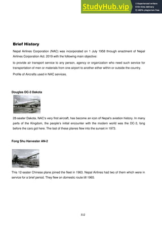 312
Brief History
Nepal Airlines Corporation (NAC) was incorporated on 1 July 1958 through enactment of Nepal
Airlines Corporation Act. 2019 with the following main objective:
to provide air transport service to any person, agency or organization who need such service for
transportation of men or materials from one airport to another either within or outside the country.
Profile of Aircrafts used in NAC services.
Douglas DC-3 Dakota
28-seater Dakota, NAC‗s very first aircraft, has become an icon of Nepal‗s aviation history. In many
parts of the Kingdom, the people‗s initial encounter with the modern world was the DC-3, long
before the cars got here. The last of these planes flew into the sunset in 1973.
Fong Shu Harvester AN-2
This 12-seater Chinese plane joined the fleet in 1963. Nepal Airlines had two of them which were in
service for a brief period. They flew on domestic route till 1965.
 