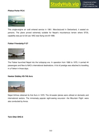 313
Pilatus Porter PC-6
This single-engine air craft entered service in 1961. Manufactured in Switzerland, it seated six
persons. The plane proved extremely suitable for Nepal‗s mountainous terrain where STOL
capability was put to full use. NAC was flying one till 1998.
Fokker Friendship F-27
The Fokker launched Nepal into the turboprop era. In operation from 1966 to 1970, it carried 44
passengers and flew to NAC‗s international destinations. A lot of prestige was attached to travelling
in a Fokker in those days.
Hawker Siddley HS-748 Avro
Nepal Airlines obtained its first Avro in 1970. The 44-seater planes were utilized on domestic and
international sectors. The immensely popular sight-seeing excursion -the Mountain Flight -were
also conducted by Avros.
Twin Otter DHC-6
 