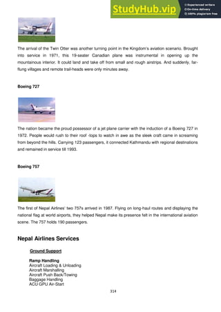 314
The arrival of the Twin Otter was another turning point in the Kingdom‗s aviation scenario. Brought
into service in 1971, this 19-seater Canadian plane was instrumental in opening up the
mountainous interior. It could land and take off from small and rough airstrips. And suddenly, far-
flung villages and remote trail-heads were only minutes away.
Boeing 727
The nation became the proud possessor of a jet plane carrier with the induction of a Boeing 727 in
1972. People would rush to their roof -tops to watch in awe as the sleek craft came in screaming
from beyond the hills. Carrying 123 passengers, it connected Kathmandu with regional destinations
and remained in service till 1993.
Boeing 757
The first of Nepal Airlines‗ two 757s arrived in 1987. Flying on long-haul routes and displaying the
national flag at world airports, they helped Nepal make its presence felt in the international aviation
scene. The 757 holds 190 passengers.
Nepal Airlines Services
Ground Support
Ramp Handling
Aircraft Loading & Unloading
Aircraft Marshalling
Aircraft Push Back/Towing
Baggage Handling
ACU GPU Air-Start
 